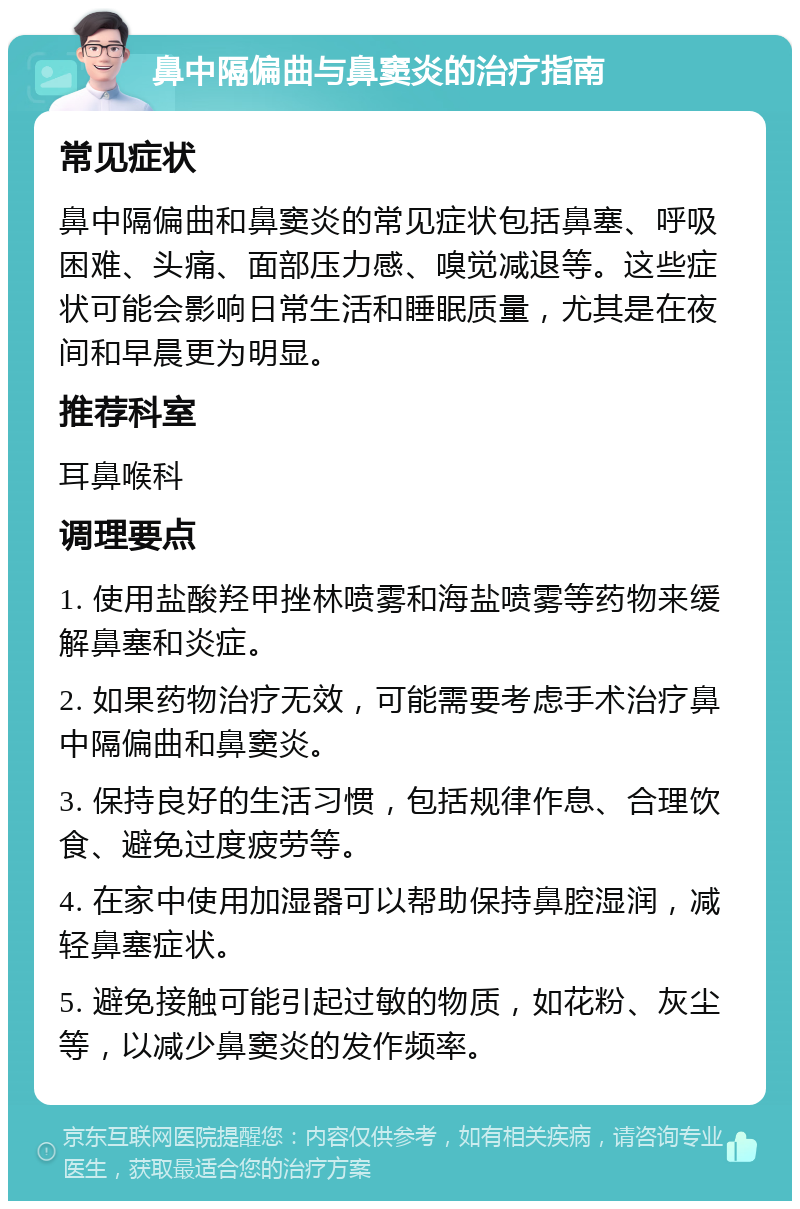 鼻中隔偏曲与鼻窦炎的治疗指南 常见症状 鼻中隔偏曲和鼻窦炎的常见症状包括鼻塞、呼吸困难、头痛、面部压力感、嗅觉减退等。这些症状可能会影响日常生活和睡眠质量，尤其是在夜间和早晨更为明显。 推荐科室 耳鼻喉科 调理要点 1. 使用盐酸羟甲挫林喷雾和海盐喷雾等药物来缓解鼻塞和炎症。 2. 如果药物治疗无效，可能需要考虑手术治疗鼻中隔偏曲和鼻窦炎。 3. 保持良好的生活习惯，包括规律作息、合理饮食、避免过度疲劳等。 4. 在家中使用加湿器可以帮助保持鼻腔湿润，减轻鼻塞症状。 5. 避免接触可能引起过敏的物质，如花粉、灰尘等，以减少鼻窦炎的发作频率。