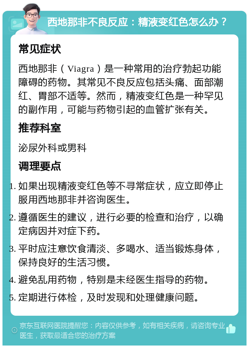 西地那非不良反应：精液变红色怎么办？ 常见症状 西地那非（Viagra）是一种常用的治疗勃起功能障碍的药物。其常见不良反应包括头痛、面部潮红、胃部不适等。然而，精液变红色是一种罕见的副作用，可能与药物引起的血管扩张有关。 推荐科室 泌尿外科或男科 调理要点 如果出现精液变红色等不寻常症状，应立即停止服用西地那非并咨询医生。 遵循医生的建议，进行必要的检查和治疗，以确定病因并对症下药。 平时应注意饮食清淡、多喝水、适当锻炼身体，保持良好的生活习惯。 避免乱用药物，特别是未经医生指导的药物。 定期进行体检，及时发现和处理健康问题。