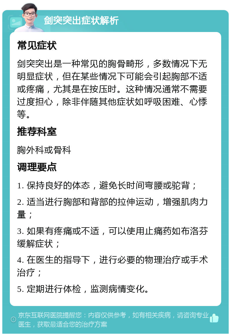 剑突突出症状解析 常见症状 剑突突出是一种常见的胸骨畸形，多数情况下无明显症状，但在某些情况下可能会引起胸部不适或疼痛，尤其是在按压时。这种情况通常不需要过度担心，除非伴随其他症状如呼吸困难、心悸等。 推荐科室 胸外科或骨科 调理要点 1. 保持良好的体态，避免长时间弯腰或驼背； 2. 适当进行胸部和背部的拉伸运动，增强肌肉力量； 3. 如果有疼痛或不适，可以使用止痛药如布洛芬缓解症状； 4. 在医生的指导下，进行必要的物理治疗或手术治疗； 5. 定期进行体检，监测病情变化。