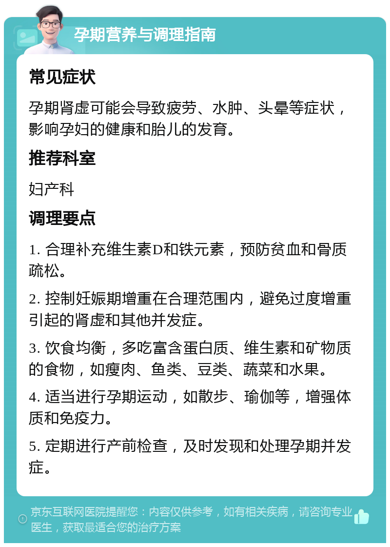 孕期营养与调理指南 常见症状 孕期肾虚可能会导致疲劳、水肿、头晕等症状，影响孕妇的健康和胎儿的发育。 推荐科室 妇产科 调理要点 1. 合理补充维生素D和铁元素，预防贫血和骨质疏松。 2. 控制妊娠期增重在合理范围内，避免过度增重引起的肾虚和其他并发症。 3. 饮食均衡，多吃富含蛋白质、维生素和矿物质的食物，如瘦肉、鱼类、豆类、蔬菜和水果。 4. 适当进行孕期运动，如散步、瑜伽等，增强体质和免疫力。 5. 定期进行产前检查，及时发现和处理孕期并发症。