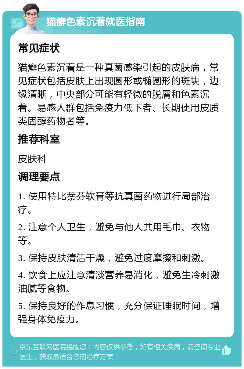 猫癣色素沉着就医指南 常见症状 猫癣色素沉着是一种真菌感染引起的皮肤病，常见症状包括皮肤上出现圆形或椭圆形的斑块，边缘清晰，中央部分可能有轻微的脱屑和色素沉着。易感人群包括免疫力低下者、长期使用皮质类固醇药物者等。 推荐科室 皮肤科 调理要点 1. 使用特比萘芬软膏等抗真菌药物进行局部治疗。 2. 注意个人卫生，避免与他人共用毛巾、衣物等。 3. 保持皮肤清洁干燥，避免过度摩擦和刺激。 4. 饮食上应注意清淡营养易消化，避免生冷刺激油腻等食物。 5. 保持良好的作息习惯，充分保证睡眠时间，增强身体免疫力。