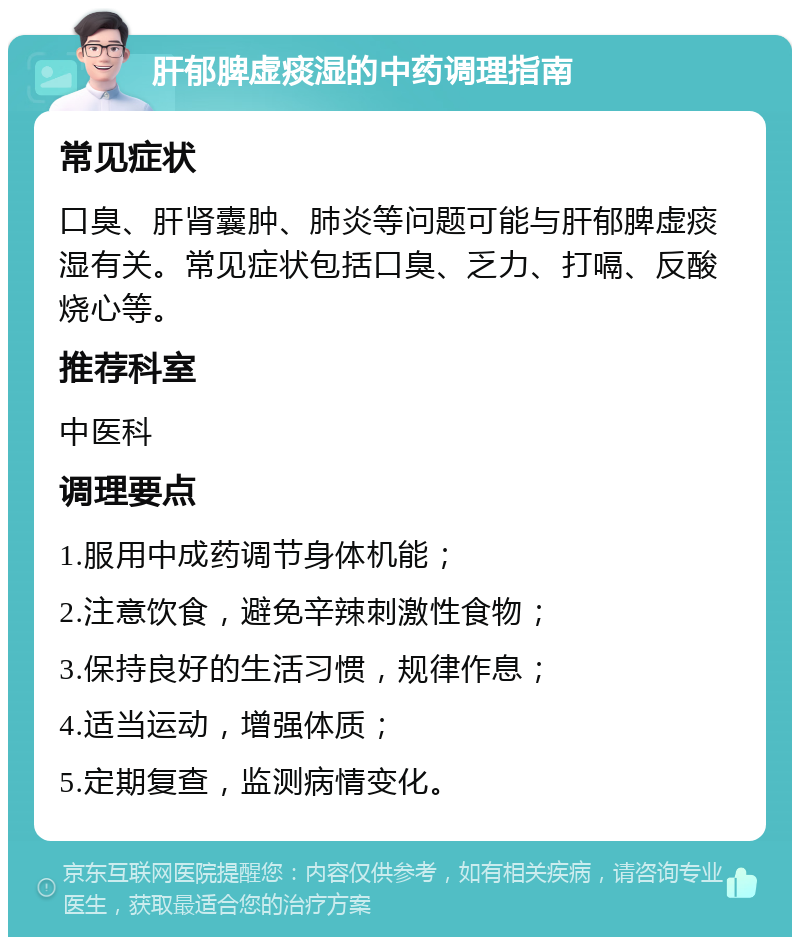 肝郁脾虚痰湿的中药调理指南 常见症状 口臭、肝肾囊肿、肺炎等问题可能与肝郁脾虚痰湿有关。常见症状包括口臭、乏力、打嗝、反酸烧心等。 推荐科室 中医科 调理要点 1.服用中成药调节身体机能； 2.注意饮食，避免辛辣刺激性食物； 3.保持良好的生活习惯，规律作息； 4.适当运动，增强体质； 5.定期复查，监测病情变化。