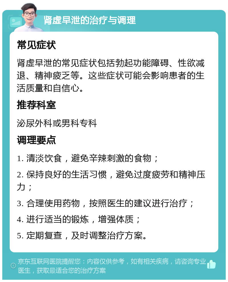 肾虚早泄的治疗与调理 常见症状 肾虚早泄的常见症状包括勃起功能障碍、性欲减退、精神疲乏等。这些症状可能会影响患者的生活质量和自信心。 推荐科室 泌尿外科或男科专科 调理要点 1. 清淡饮食，避免辛辣刺激的食物； 2. 保持良好的生活习惯，避免过度疲劳和精神压力； 3. 合理使用药物，按照医生的建议进行治疗； 4. 进行适当的锻炼，增强体质； 5. 定期复查，及时调整治疗方案。