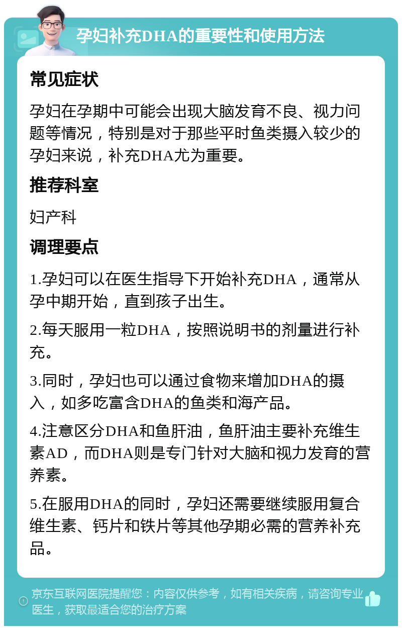 孕妇补充DHA的重要性和使用方法 常见症状 孕妇在孕期中可能会出现大脑发育不良、视力问题等情况，特别是对于那些平时鱼类摄入较少的孕妇来说，补充DHA尤为重要。 推荐科室 妇产科 调理要点 1.孕妇可以在医生指导下开始补充DHA，通常从孕中期开始，直到孩子出生。 2.每天服用一粒DHA，按照说明书的剂量进行补充。 3.同时，孕妇也可以通过食物来增加DHA的摄入，如多吃富含DHA的鱼类和海产品。 4.注意区分DHA和鱼肝油，鱼肝油主要补充维生素AD，而DHA则是专门针对大脑和视力发育的营养素。 5.在服用DHA的同时，孕妇还需要继续服用复合维生素、钙片和铁片等其他孕期必需的营养补充品。