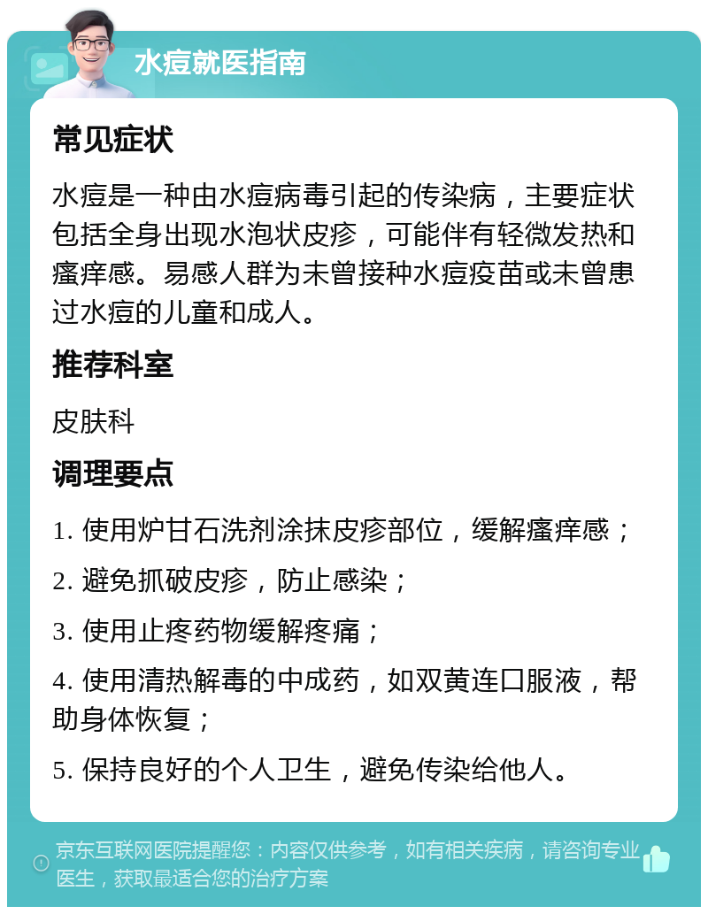 水痘就医指南 常见症状 水痘是一种由水痘病毒引起的传染病，主要症状包括全身出现水泡状皮疹，可能伴有轻微发热和瘙痒感。易感人群为未曾接种水痘疫苗或未曾患过水痘的儿童和成人。 推荐科室 皮肤科 调理要点 1. 使用炉甘石洗剂涂抹皮疹部位，缓解瘙痒感； 2. 避免抓破皮疹，防止感染； 3. 使用止疼药物缓解疼痛； 4. 使用清热解毒的中成药，如双黄连口服液，帮助身体恢复； 5. 保持良好的个人卫生，避免传染给他人。