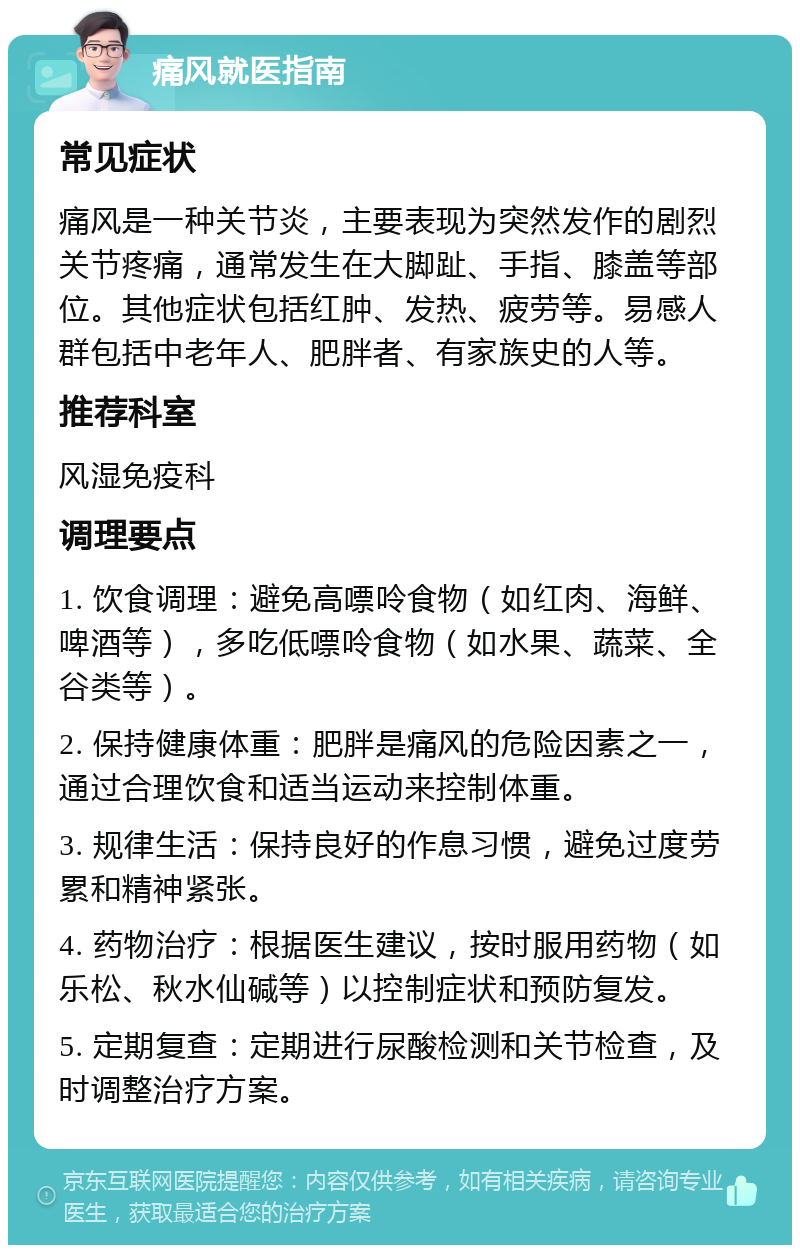 痛风就医指南 常见症状 痛风是一种关节炎，主要表现为突然发作的剧烈关节疼痛，通常发生在大脚趾、手指、膝盖等部位。其他症状包括红肿、发热、疲劳等。易感人群包括中老年人、肥胖者、有家族史的人等。 推荐科室 风湿免疫科 调理要点 1. 饮食调理：避免高嘌呤食物（如红肉、海鲜、啤酒等），多吃低嘌呤食物（如水果、蔬菜、全谷类等）。 2. 保持健康体重：肥胖是痛风的危险因素之一，通过合理饮食和适当运动来控制体重。 3. 规律生活：保持良好的作息习惯，避免过度劳累和精神紧张。 4. 药物治疗：根据医生建议，按时服用药物（如乐松、秋水仙碱等）以控制症状和预防复发。 5. 定期复查：定期进行尿酸检测和关节检查，及时调整治疗方案。