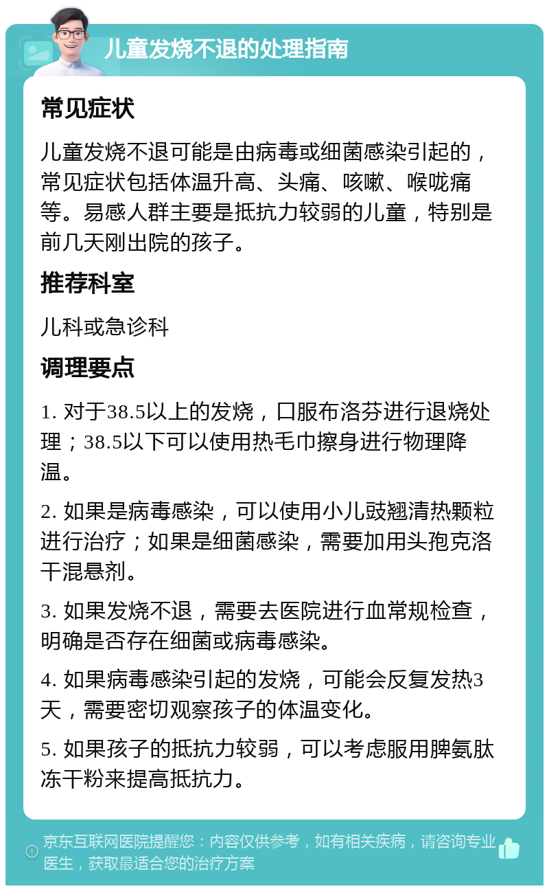 儿童发烧不退的处理指南 常见症状 儿童发烧不退可能是由病毒或细菌感染引起的，常见症状包括体温升高、头痛、咳嗽、喉咙痛等。易感人群主要是抵抗力较弱的儿童，特别是前几天刚出院的孩子。 推荐科室 儿科或急诊科 调理要点 1. 对于38.5以上的发烧，口服布洛芬进行退烧处理；38.5以下可以使用热毛巾擦身进行物理降温。 2. 如果是病毒感染，可以使用小儿豉翘清热颗粒进行治疗；如果是细菌感染，需要加用头孢克洛干混悬剂。 3. 如果发烧不退，需要去医院进行血常规检查，明确是否存在细菌或病毒感染。 4. 如果病毒感染引起的发烧，可能会反复发热3天，需要密切观察孩子的体温变化。 5. 如果孩子的抵抗力较弱，可以考虑服用脾氨肽冻干粉来提高抵抗力。