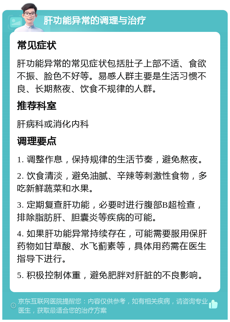 肝功能异常的调理与治疗 常见症状 肝功能异常的常见症状包括肚子上部不适、食欲不振、脸色不好等。易感人群主要是生活习惯不良、长期熬夜、饮食不规律的人群。 推荐科室 肝病科或消化内科 调理要点 1. 调整作息，保持规律的生活节奏，避免熬夜。 2. 饮食清淡，避免油腻、辛辣等刺激性食物，多吃新鲜蔬菜和水果。 3. 定期复查肝功能，必要时进行腹部B超检查，排除脂肪肝、胆囊炎等疾病的可能。 4. 如果肝功能异常持续存在，可能需要服用保肝药物如甘草酸、水飞蓟素等，具体用药需在医生指导下进行。 5. 积极控制体重，避免肥胖对肝脏的不良影响。