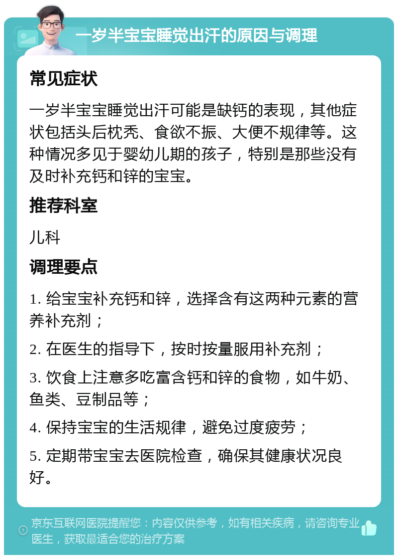 一岁半宝宝睡觉出汗的原因与调理 常见症状 一岁半宝宝睡觉出汗可能是缺钙的表现，其他症状包括头后枕秃、食欲不振、大便不规律等。这种情况多见于婴幼儿期的孩子，特别是那些没有及时补充钙和锌的宝宝。 推荐科室 儿科 调理要点 1. 给宝宝补充钙和锌，选择含有这两种元素的营养补充剂； 2. 在医生的指导下，按时按量服用补充剂； 3. 饮食上注意多吃富含钙和锌的食物，如牛奶、鱼类、豆制品等； 4. 保持宝宝的生活规律，避免过度疲劳； 5. 定期带宝宝去医院检查，确保其健康状况良好。