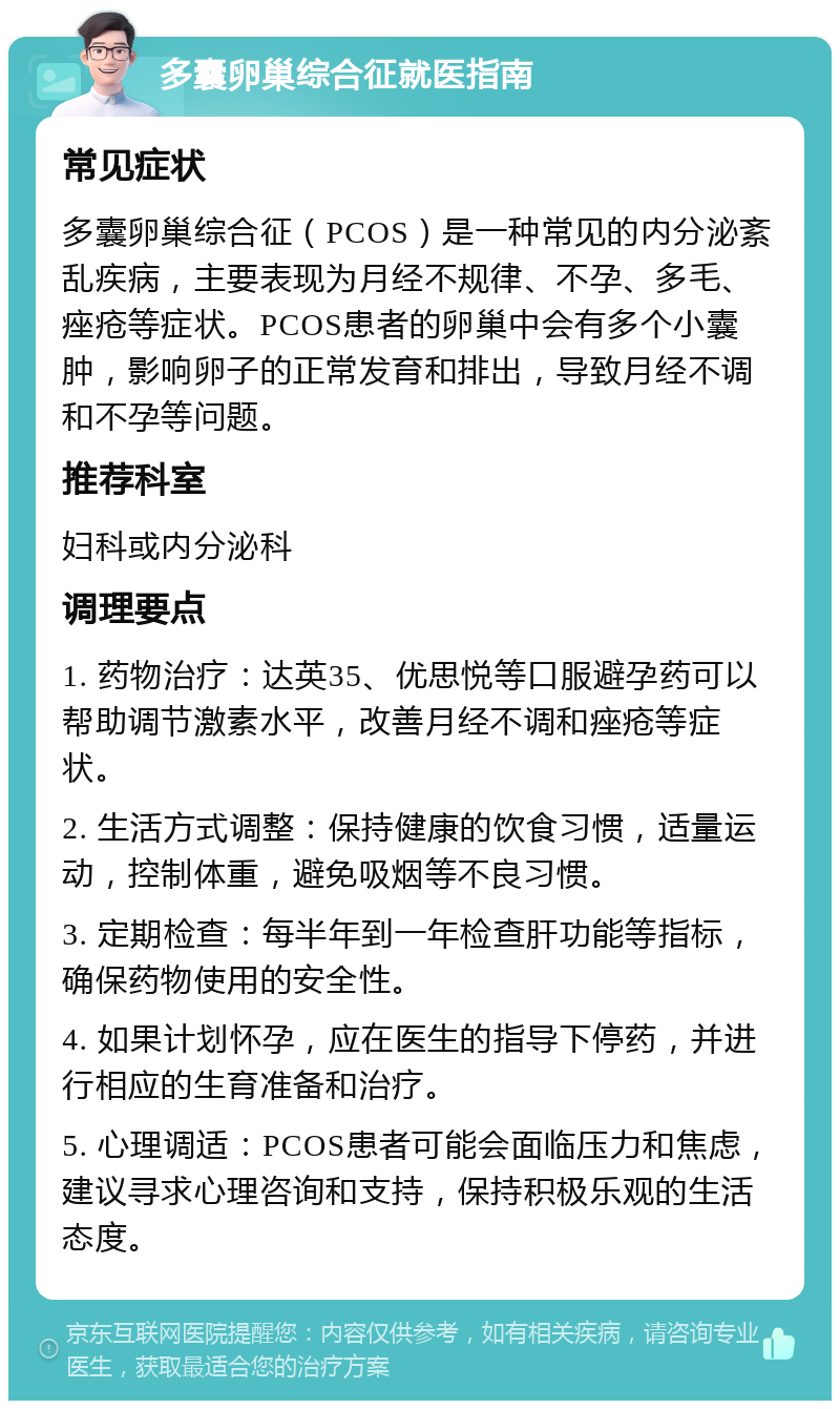 多囊卵巢综合征就医指南 常见症状 多囊卵巢综合征（PCOS）是一种常见的内分泌紊乱疾病，主要表现为月经不规律、不孕、多毛、痤疮等症状。PCOS患者的卵巢中会有多个小囊肿，影响卵子的正常发育和排出，导致月经不调和不孕等问题。 推荐科室 妇科或内分泌科 调理要点 1. 药物治疗：达英35、优思悦等口服避孕药可以帮助调节激素水平，改善月经不调和痤疮等症状。 2. 生活方式调整：保持健康的饮食习惯，适量运动，控制体重，避免吸烟等不良习惯。 3. 定期检查：每半年到一年检查肝功能等指标，确保药物使用的安全性。 4. 如果计划怀孕，应在医生的指导下停药，并进行相应的生育准备和治疗。 5. 心理调适：PCOS患者可能会面临压力和焦虑，建议寻求心理咨询和支持，保持积极乐观的生活态度。