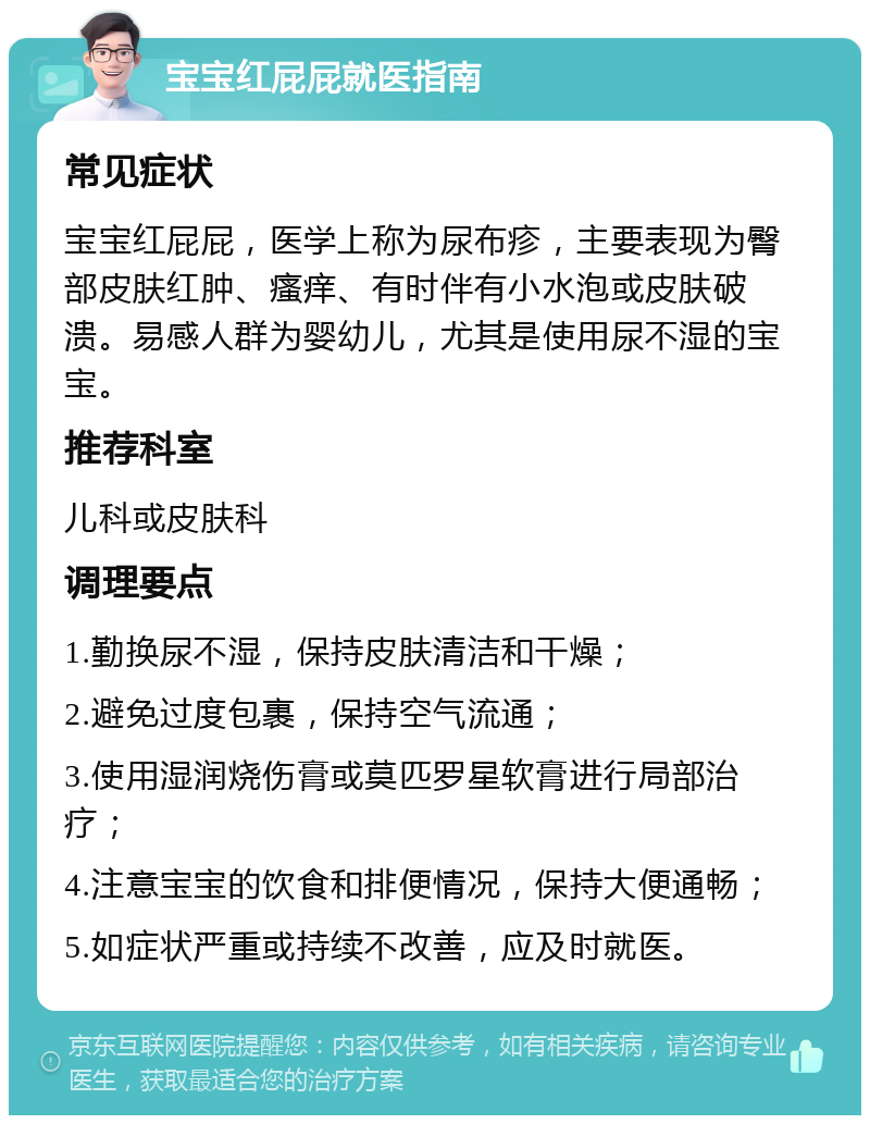 宝宝红屁屁就医指南 常见症状 宝宝红屁屁，医学上称为尿布疹，主要表现为臀部皮肤红肿、瘙痒、有时伴有小水泡或皮肤破溃。易感人群为婴幼儿，尤其是使用尿不湿的宝宝。 推荐科室 儿科或皮肤科 调理要点 1.勤换尿不湿，保持皮肤清洁和干燥； 2.避免过度包裹，保持空气流通； 3.使用湿润烧伤膏或莫匹罗星软膏进行局部治疗； 4.注意宝宝的饮食和排便情况，保持大便通畅； 5.如症状严重或持续不改善，应及时就医。