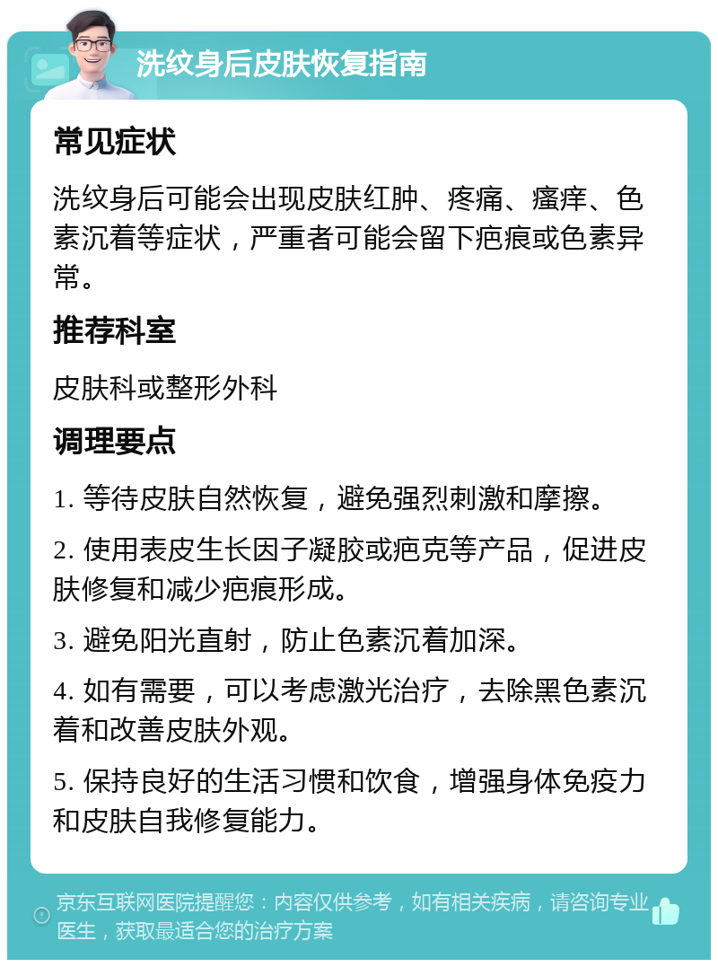 洗纹身后皮肤恢复指南 常见症状 洗纹身后可能会出现皮肤红肿、疼痛、瘙痒、色素沉着等症状，严重者可能会留下疤痕或色素异常。 推荐科室 皮肤科或整形外科 调理要点 1. 等待皮肤自然恢复，避免强烈刺激和摩擦。 2. 使用表皮生长因子凝胶或疤克等产品，促进皮肤修复和减少疤痕形成。 3. 避免阳光直射，防止色素沉着加深。 4. 如有需要，可以考虑激光治疗，去除黑色素沉着和改善皮肤外观。 5. 保持良好的生活习惯和饮食，增强身体免疫力和皮肤自我修复能力。