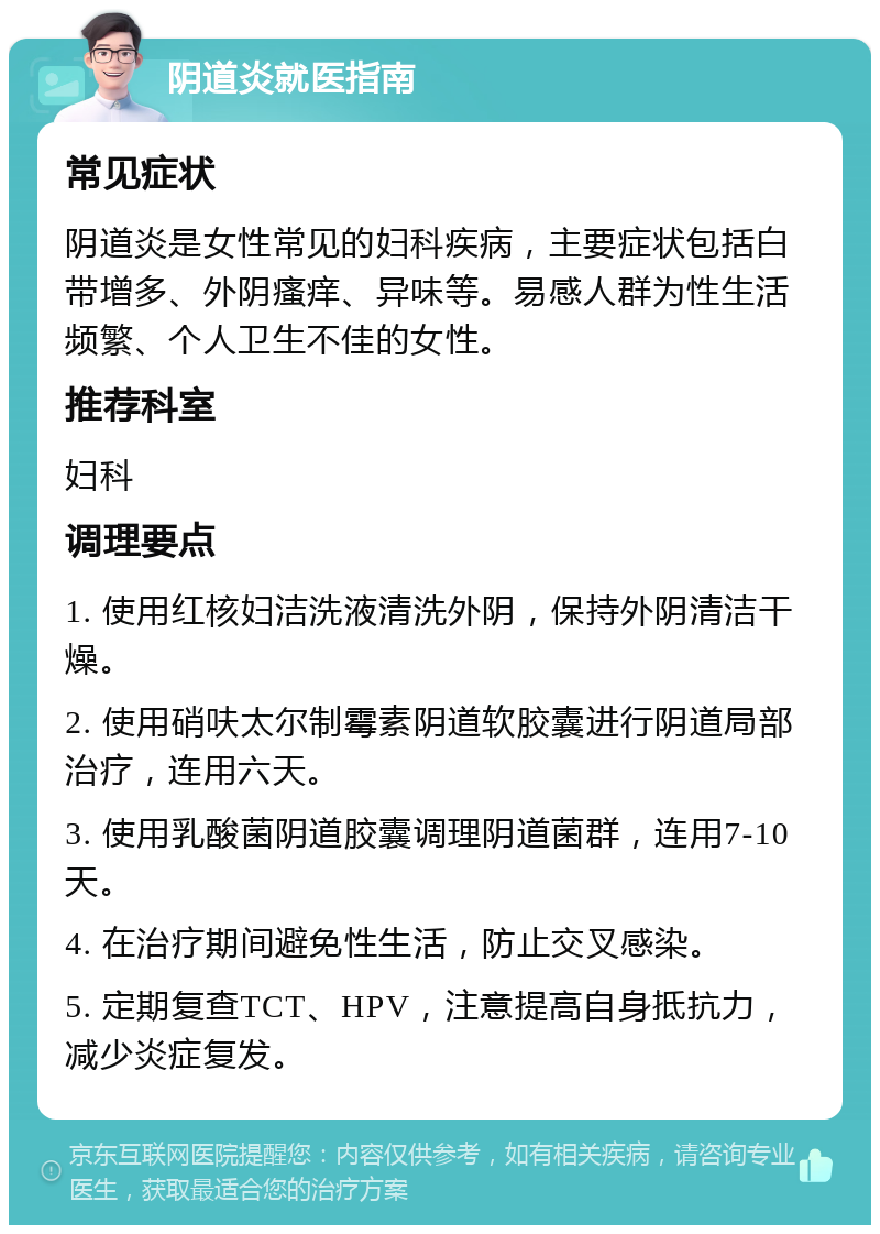 阴道炎就医指南 常见症状 阴道炎是女性常见的妇科疾病，主要症状包括白带增多、外阴瘙痒、异味等。易感人群为性生活频繁、个人卫生不佳的女性。 推荐科室 妇科 调理要点 1. 使用红核妇洁洗液清洗外阴，保持外阴清洁干燥。 2. 使用硝呋太尔制霉素阴道软胶囊进行阴道局部治疗，连用六天。 3. 使用乳酸菌阴道胶囊调理阴道菌群，连用7-10天。 4. 在治疗期间避免性生活，防止交叉感染。 5. 定期复查TCT、HPV，注意提高自身抵抗力，减少炎症复发。