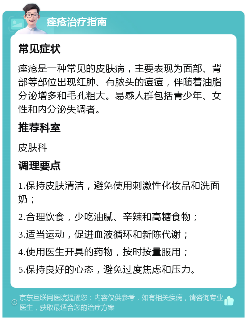 痤疮治疗指南 常见症状 痤疮是一种常见的皮肤病，主要表现为面部、背部等部位出现红肿、有脓头的痘痘，伴随着油脂分泌增多和毛孔粗大。易感人群包括青少年、女性和内分泌失调者。 推荐科室 皮肤科 调理要点 1.保持皮肤清洁，避免使用刺激性化妆品和洗面奶； 2.合理饮食，少吃油腻、辛辣和高糖食物； 3.适当运动，促进血液循环和新陈代谢； 4.使用医生开具的药物，按时按量服用； 5.保持良好的心态，避免过度焦虑和压力。