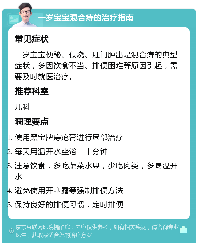 一岁宝宝混合痔的治疗指南 常见症状 一岁宝宝便秘、低烧、肛门肿出是混合痔的典型症状，多因饮食不当、排便困难等原因引起，需要及时就医治疗。 推荐科室 儿科 调理要点 使用黑宝牌痔疮膏进行局部治疗 每天用温开水坐浴二十分钟 注意饮食，多吃蔬菜水果，少吃肉类，多喝温开水 避免使用开塞露等强制排便方法 保持良好的排便习惯，定时排便