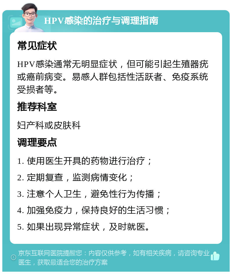 HPV感染的治疗与调理指南 常见症状 HPV感染通常无明显症状，但可能引起生殖器疣或癌前病变。易感人群包括性活跃者、免疫系统受损者等。 推荐科室 妇产科或皮肤科 调理要点 1. 使用医生开具的药物进行治疗； 2. 定期复查，监测病情变化； 3. 注意个人卫生，避免性行为传播； 4. 加强免疫力，保持良好的生活习惯； 5. 如果出现异常症状，及时就医。