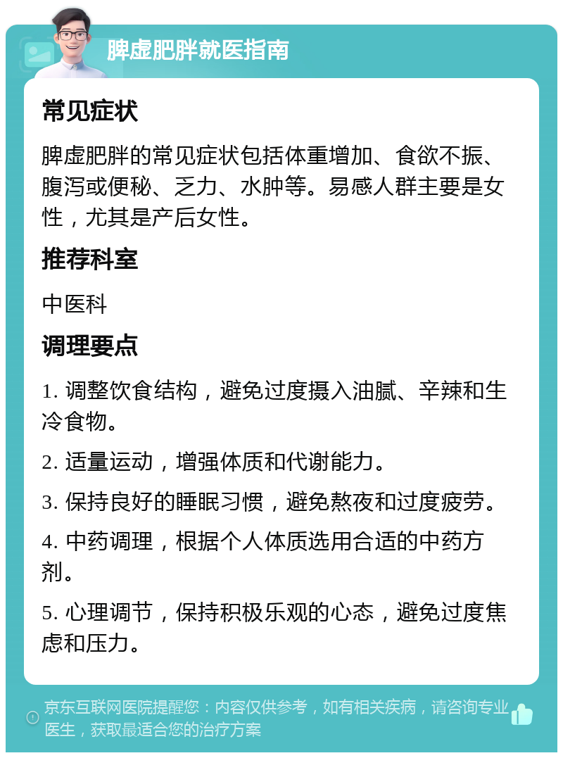 脾虚肥胖就医指南 常见症状 脾虚肥胖的常见症状包括体重增加、食欲不振、腹泻或便秘、乏力、水肿等。易感人群主要是女性，尤其是产后女性。 推荐科室 中医科 调理要点 1. 调整饮食结构，避免过度摄入油腻、辛辣和生冷食物。 2. 适量运动，增强体质和代谢能力。 3. 保持良好的睡眠习惯，避免熬夜和过度疲劳。 4. 中药调理，根据个人体质选用合适的中药方剂。 5. 心理调节，保持积极乐观的心态，避免过度焦虑和压力。