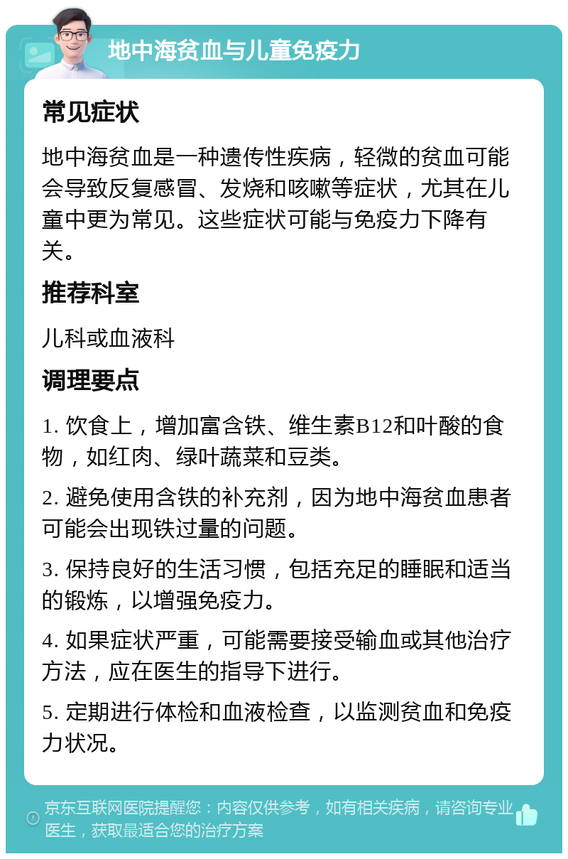 地中海贫血与儿童免疫力 常见症状 地中海贫血是一种遗传性疾病，轻微的贫血可能会导致反复感冒、发烧和咳嗽等症状，尤其在儿童中更为常见。这些症状可能与免疫力下降有关。 推荐科室 儿科或血液科 调理要点 1. 饮食上，增加富含铁、维生素B12和叶酸的食物，如红肉、绿叶蔬菜和豆类。 2. 避免使用含铁的补充剂，因为地中海贫血患者可能会出现铁过量的问题。 3. 保持良好的生活习惯，包括充足的睡眠和适当的锻炼，以增强免疫力。 4. 如果症状严重，可能需要接受输血或其他治疗方法，应在医生的指导下进行。 5. 定期进行体检和血液检查，以监测贫血和免疫力状况。