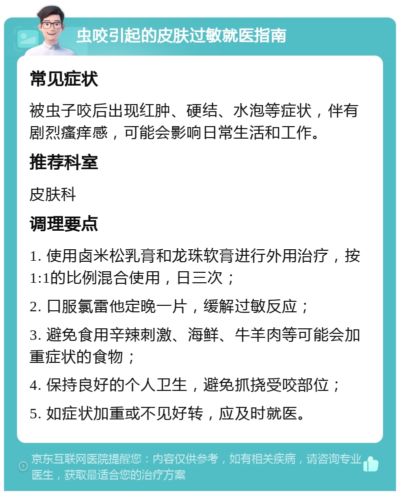 虫咬引起的皮肤过敏就医指南 常见症状 被虫子咬后出现红肿、硬结、水泡等症状，伴有剧烈瘙痒感，可能会影响日常生活和工作。 推荐科室 皮肤科 调理要点 1. 使用卤米松乳膏和龙珠软膏进行外用治疗，按1:1的比例混合使用，日三次； 2. 口服氯雷他定晚一片，缓解过敏反应； 3. 避免食用辛辣刺激、海鲜、牛羊肉等可能会加重症状的食物； 4. 保持良好的个人卫生，避免抓挠受咬部位； 5. 如症状加重或不见好转，应及时就医。