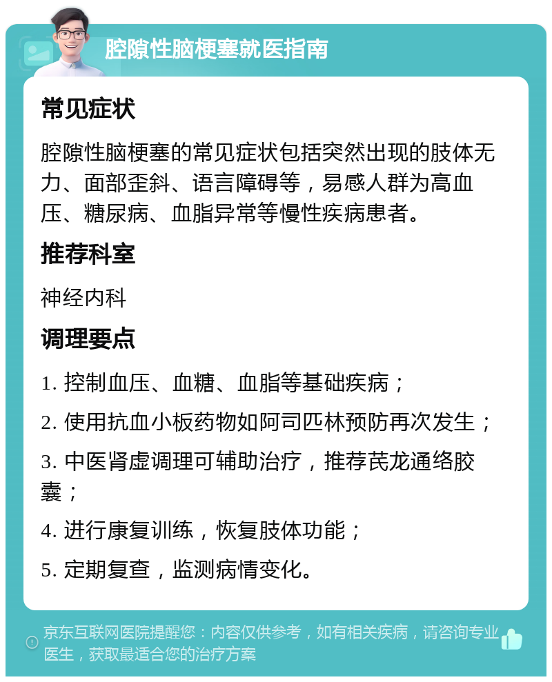 腔隙性脑梗塞就医指南 常见症状 腔隙性脑梗塞的常见症状包括突然出现的肢体无力、面部歪斜、语言障碍等，易感人群为高血压、糖尿病、血脂异常等慢性疾病患者。 推荐科室 神经内科 调理要点 1. 控制血压、血糖、血脂等基础疾病； 2. 使用抗血小板药物如阿司匹林预防再次发生； 3. 中医肾虚调理可辅助治疗，推荐芪龙通络胶囊； 4. 进行康复训练，恢复肢体功能； 5. 定期复查，监测病情变化。