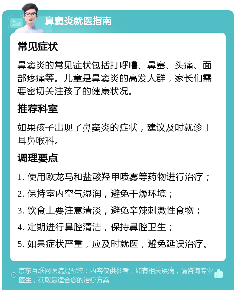 鼻窦炎就医指南 常见症状 鼻窦炎的常见症状包括打呼噜、鼻塞、头痛、面部疼痛等。儿童是鼻窦炎的高发人群，家长们需要密切关注孩子的健康状况。 推荐科室 如果孩子出现了鼻窦炎的症状，建议及时就诊于耳鼻喉科。 调理要点 1. 使用欧龙马和盐酸羟甲喷雾等药物进行治疗； 2. 保持室内空气湿润，避免干燥环境； 3. 饮食上要注意清淡，避免辛辣刺激性食物； 4. 定期进行鼻腔清洁，保持鼻腔卫生； 5. 如果症状严重，应及时就医，避免延误治疗。