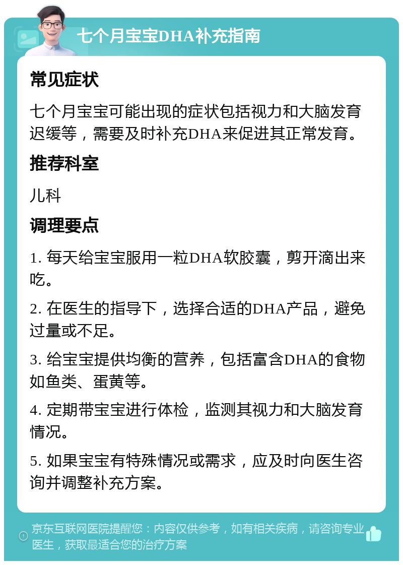 七个月宝宝DHA补充指南 常见症状 七个月宝宝可能出现的症状包括视力和大脑发育迟缓等，需要及时补充DHA来促进其正常发育。 推荐科室 儿科 调理要点 1. 每天给宝宝服用一粒DHA软胶囊，剪开滴出来吃。 2. 在医生的指导下，选择合适的DHA产品，避免过量或不足。 3. 给宝宝提供均衡的营养，包括富含DHA的食物如鱼类、蛋黄等。 4. 定期带宝宝进行体检，监测其视力和大脑发育情况。 5. 如果宝宝有特殊情况或需求，应及时向医生咨询并调整补充方案。