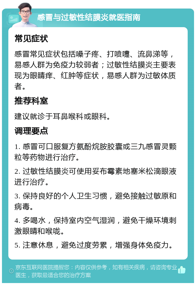 感冒与过敏性结膜炎就医指南 常见症状 感冒常见症状包括嗓子疼、打喷嚏、流鼻涕等，易感人群为免疫力较弱者；过敏性结膜炎主要表现为眼睛痒、红肿等症状，易感人群为过敏体质者。 推荐科室 建议就诊于耳鼻喉科或眼科。 调理要点 1. 感冒可口服复方氨酚烷胺胶囊或三九感冒灵颗粒等药物进行治疗。 2. 过敏性结膜炎可使用妥布霉素地塞米松滴眼液进行治疗。 3. 保持良好的个人卫生习惯，避免接触过敏原和病毒。 4. 多喝水，保持室内空气湿润，避免干燥环境刺激眼睛和喉咙。 5. 注意休息，避免过度劳累，增强身体免疫力。