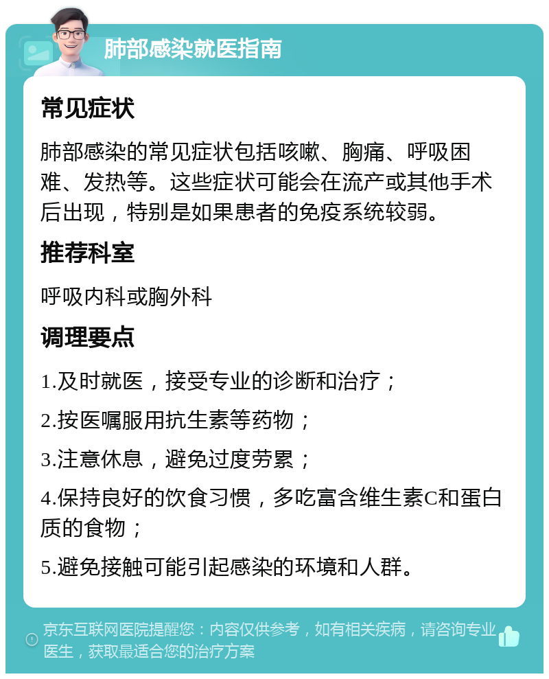 肺部感染就医指南 常见症状 肺部感染的常见症状包括咳嗽、胸痛、呼吸困难、发热等。这些症状可能会在流产或其他手术后出现，特别是如果患者的免疫系统较弱。 推荐科室 呼吸内科或胸外科 调理要点 1.及时就医，接受专业的诊断和治疗； 2.按医嘱服用抗生素等药物； 3.注意休息，避免过度劳累； 4.保持良好的饮食习惯，多吃富含维生素C和蛋白质的食物； 5.避免接触可能引起感染的环境和人群。