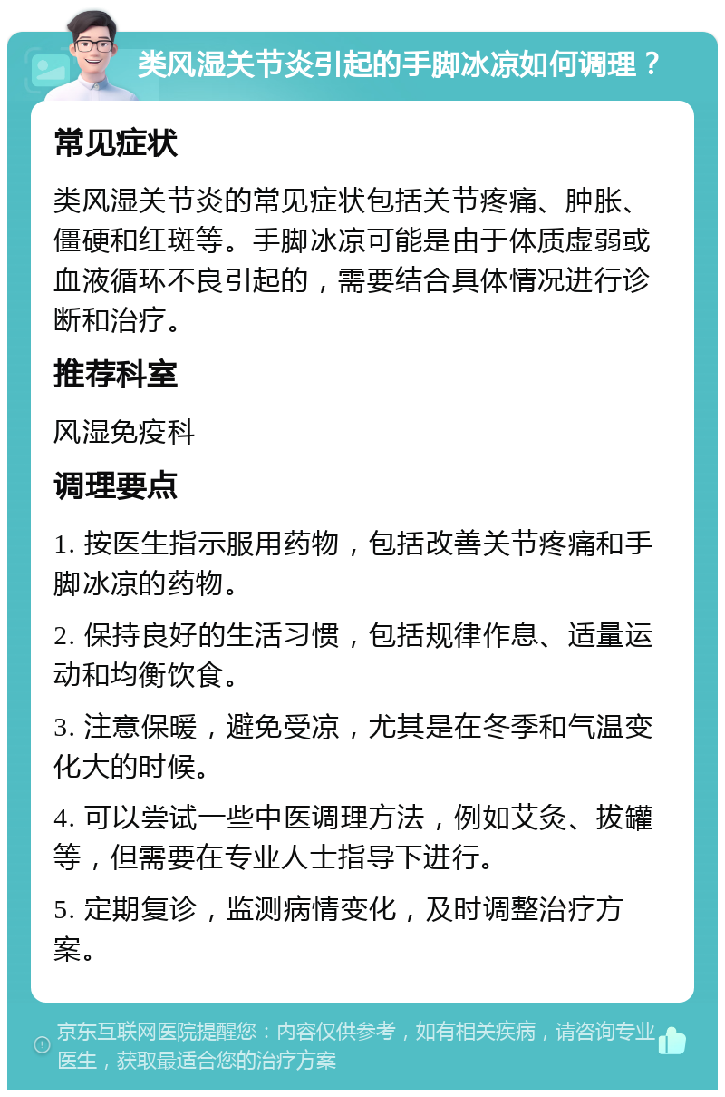 类风湿关节炎引起的手脚冰凉如何调理？ 常见症状 类风湿关节炎的常见症状包括关节疼痛、肿胀、僵硬和红斑等。手脚冰凉可能是由于体质虚弱或血液循环不良引起的，需要结合具体情况进行诊断和治疗。 推荐科室 风湿免疫科 调理要点 1. 按医生指示服用药物，包括改善关节疼痛和手脚冰凉的药物。 2. 保持良好的生活习惯，包括规律作息、适量运动和均衡饮食。 3. 注意保暖，避免受凉，尤其是在冬季和气温变化大的时候。 4. 可以尝试一些中医调理方法，例如艾灸、拔罐等，但需要在专业人士指导下进行。 5. 定期复诊，监测病情变化，及时调整治疗方案。