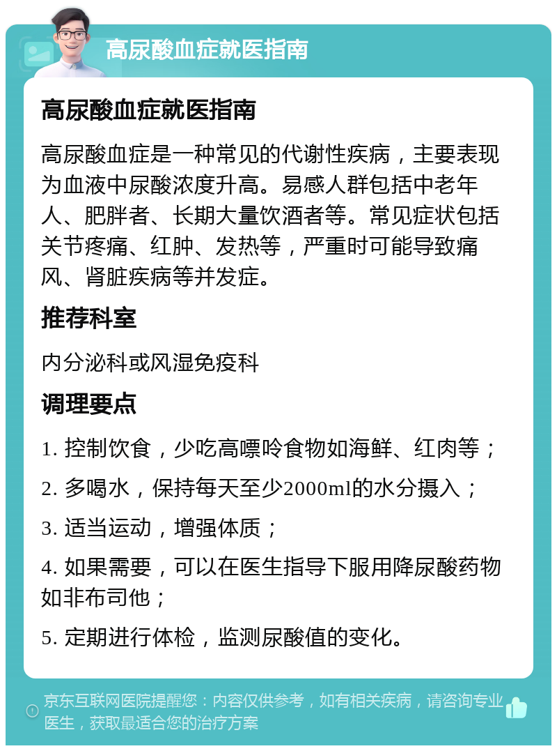 高尿酸血症就医指南 高尿酸血症就医指南 高尿酸血症是一种常见的代谢性疾病，主要表现为血液中尿酸浓度升高。易感人群包括中老年人、肥胖者、长期大量饮酒者等。常见症状包括关节疼痛、红肿、发热等，严重时可能导致痛风、肾脏疾病等并发症。 推荐科室 内分泌科或风湿免疫科 调理要点 1. 控制饮食，少吃高嘌呤食物如海鲜、红肉等； 2. 多喝水，保持每天至少2000ml的水分摄入； 3. 适当运动，增强体质； 4. 如果需要，可以在医生指导下服用降尿酸药物如非布司他； 5. 定期进行体检，监测尿酸值的变化。