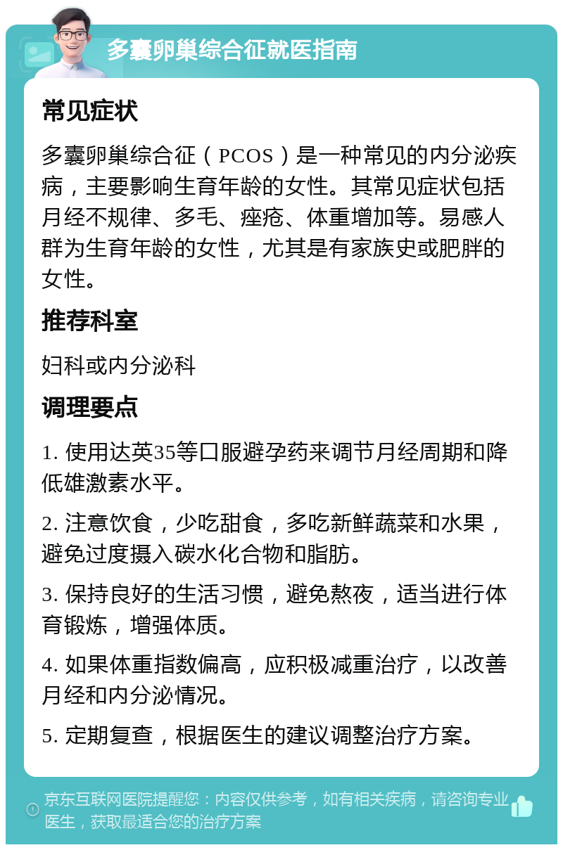 多囊卵巢综合征就医指南 常见症状 多囊卵巢综合征（PCOS）是一种常见的内分泌疾病，主要影响生育年龄的女性。其常见症状包括月经不规律、多毛、痤疮、体重增加等。易感人群为生育年龄的女性，尤其是有家族史或肥胖的女性。 推荐科室 妇科或内分泌科 调理要点 1. 使用达英35等口服避孕药来调节月经周期和降低雄激素水平。 2. 注意饮食，少吃甜食，多吃新鲜蔬菜和水果，避免过度摄入碳水化合物和脂肪。 3. 保持良好的生活习惯，避免熬夜，适当进行体育锻炼，增强体质。 4. 如果体重指数偏高，应积极减重治疗，以改善月经和内分泌情况。 5. 定期复查，根据医生的建议调整治疗方案。