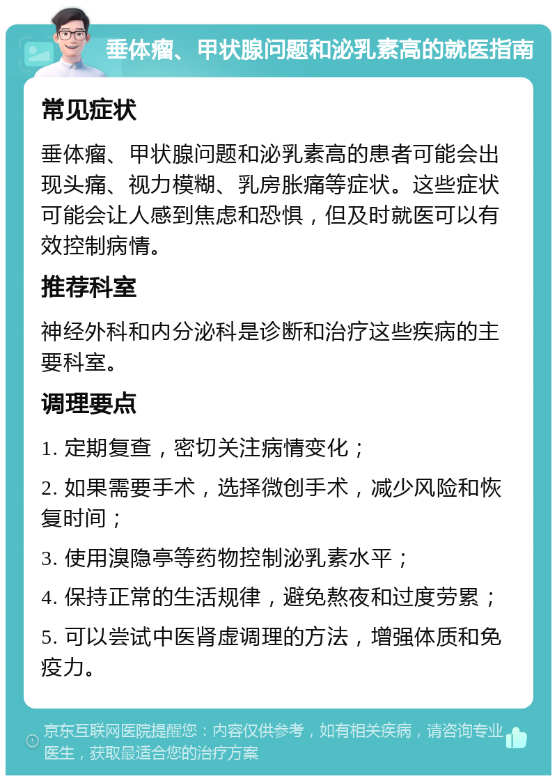 垂体瘤、甲状腺问题和泌乳素高的就医指南 常见症状 垂体瘤、甲状腺问题和泌乳素高的患者可能会出现头痛、视力模糊、乳房胀痛等症状。这些症状可能会让人感到焦虑和恐惧，但及时就医可以有效控制病情。 推荐科室 神经外科和内分泌科是诊断和治疗这些疾病的主要科室。 调理要点 1. 定期复查，密切关注病情变化； 2. 如果需要手术，选择微创手术，减少风险和恢复时间； 3. 使用溴隐亭等药物控制泌乳素水平； 4. 保持正常的生活规律，避免熬夜和过度劳累； 5. 可以尝试中医肾虚调理的方法，增强体质和免疫力。