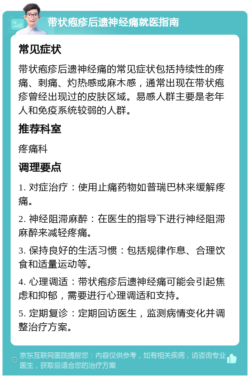 带状疱疹后遗神经痛就医指南 常见症状 带状疱疹后遗神经痛的常见症状包括持续性的疼痛、刺痛、灼热感或麻木感，通常出现在带状疱疹曾经出现过的皮肤区域。易感人群主要是老年人和免疫系统较弱的人群。 推荐科室 疼痛科 调理要点 1. 对症治疗：使用止痛药物如普瑞巴林来缓解疼痛。 2. 神经阻滞麻醉：在医生的指导下进行神经阻滞麻醉来减轻疼痛。 3. 保持良好的生活习惯：包括规律作息、合理饮食和适量运动等。 4. 心理调适：带状疱疹后遗神经痛可能会引起焦虑和抑郁，需要进行心理调适和支持。 5. 定期复诊：定期回访医生，监测病情变化并调整治疗方案。