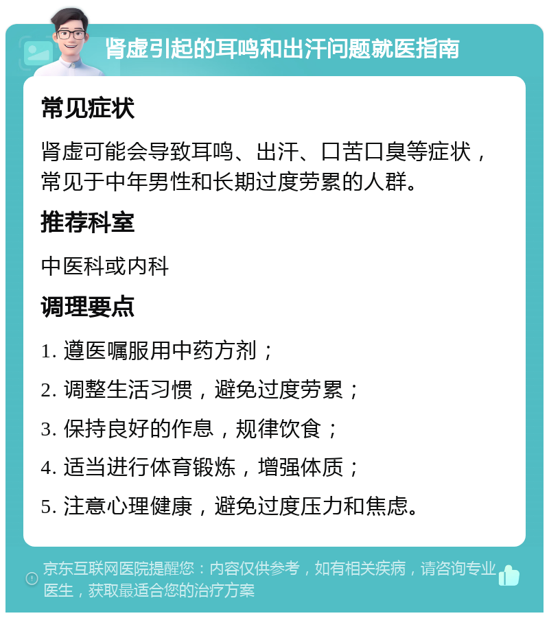 肾虚引起的耳鸣和出汗问题就医指南 常见症状 肾虚可能会导致耳鸣、出汗、口苦口臭等症状，常见于中年男性和长期过度劳累的人群。 推荐科室 中医科或内科 调理要点 1. 遵医嘱服用中药方剂； 2. 调整生活习惯，避免过度劳累； 3. 保持良好的作息，规律饮食； 4. 适当进行体育锻炼，增强体质； 5. 注意心理健康，避免过度压力和焦虑。