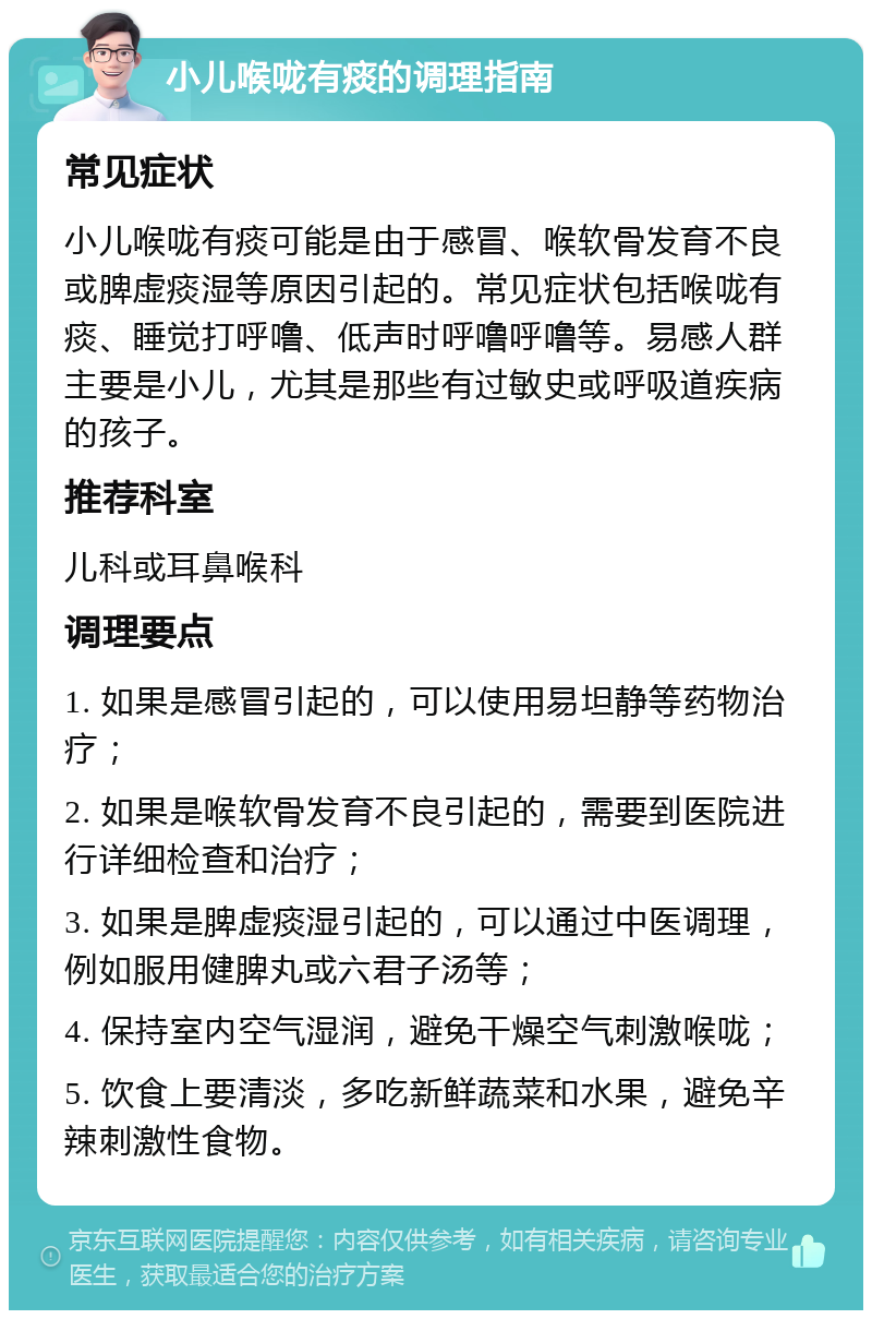 小儿喉咙有痰的调理指南 常见症状 小儿喉咙有痰可能是由于感冒、喉软骨发育不良或脾虚痰湿等原因引起的。常见症状包括喉咙有痰、睡觉打呼噜、低声时呼噜呼噜等。易感人群主要是小儿，尤其是那些有过敏史或呼吸道疾病的孩子。 推荐科室 儿科或耳鼻喉科 调理要点 1. 如果是感冒引起的，可以使用易坦静等药物治疗； 2. 如果是喉软骨发育不良引起的，需要到医院进行详细检查和治疗； 3. 如果是脾虚痰湿引起的，可以通过中医调理，例如服用健脾丸或六君子汤等； 4. 保持室内空气湿润，避免干燥空气刺激喉咙； 5. 饮食上要清淡，多吃新鲜蔬菜和水果，避免辛辣刺激性食物。