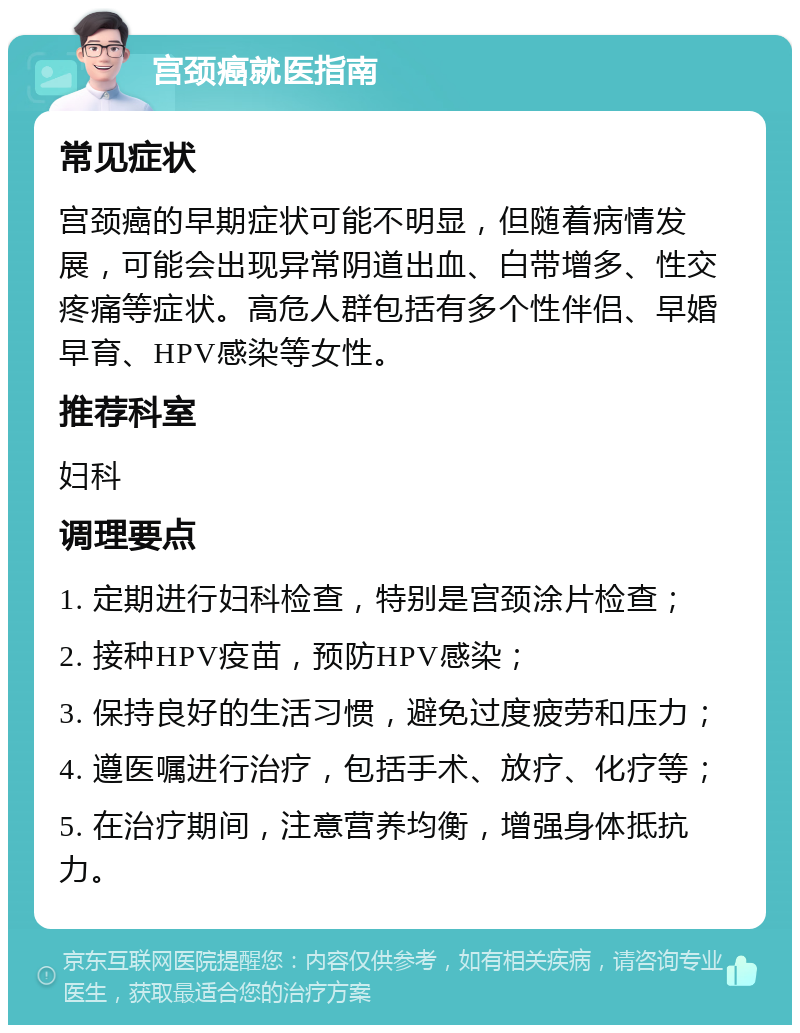 宫颈癌就医指南 常见症状 宫颈癌的早期症状可能不明显，但随着病情发展，可能会出现异常阴道出血、白带增多、性交疼痛等症状。高危人群包括有多个性伴侣、早婚早育、HPV感染等女性。 推荐科室 妇科 调理要点 1. 定期进行妇科检查，特别是宫颈涂片检查； 2. 接种HPV疫苗，预防HPV感染； 3. 保持良好的生活习惯，避免过度疲劳和压力； 4. 遵医嘱进行治疗，包括手术、放疗、化疗等； 5. 在治疗期间，注意营养均衡，增强身体抵抗力。