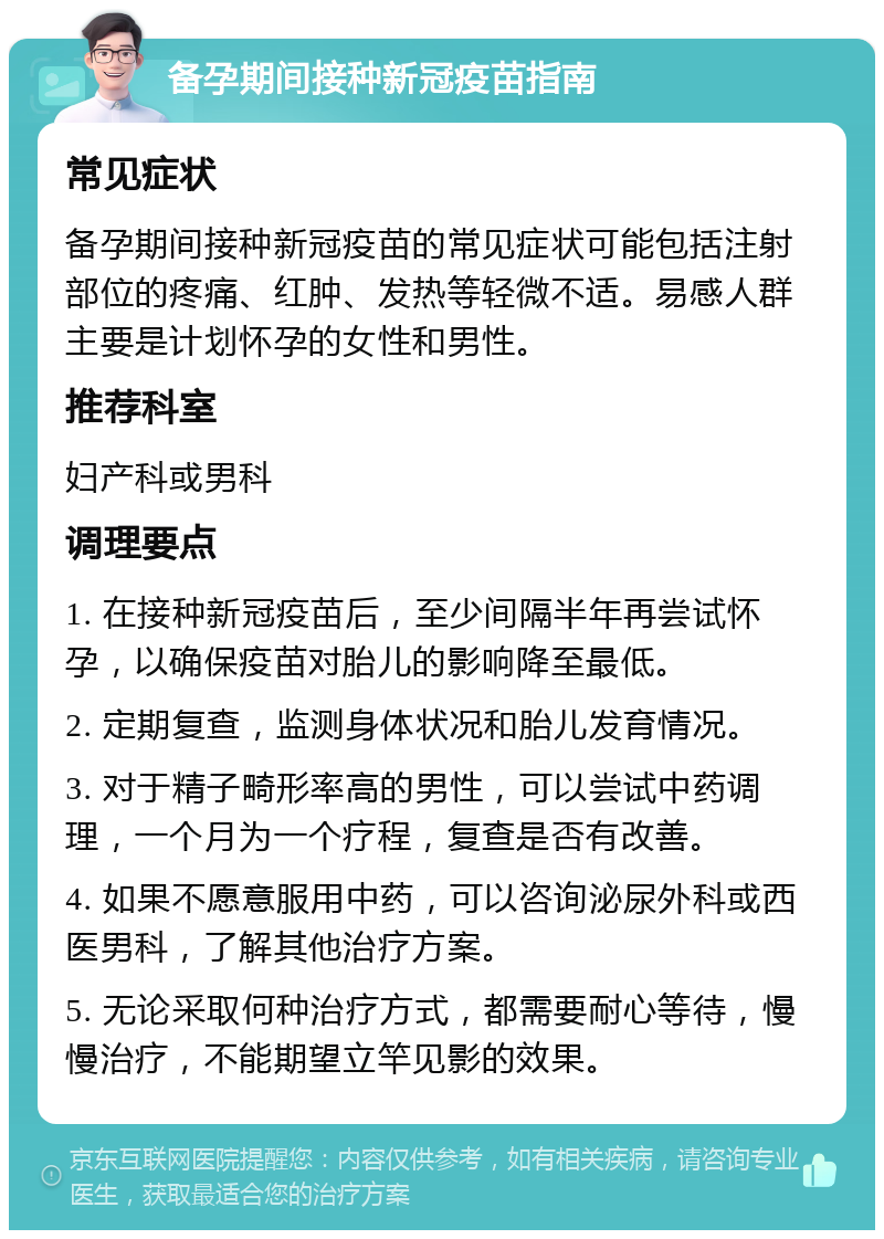 备孕期间接种新冠疫苗指南 常见症状 备孕期间接种新冠疫苗的常见症状可能包括注射部位的疼痛、红肿、发热等轻微不适。易感人群主要是计划怀孕的女性和男性。 推荐科室 妇产科或男科 调理要点 1. 在接种新冠疫苗后，至少间隔半年再尝试怀孕，以确保疫苗对胎儿的影响降至最低。 2. 定期复查，监测身体状况和胎儿发育情况。 3. 对于精子畸形率高的男性，可以尝试中药调理，一个月为一个疗程，复查是否有改善。 4. 如果不愿意服用中药，可以咨询泌尿外科或西医男科，了解其他治疗方案。 5. 无论采取何种治疗方式，都需要耐心等待，慢慢治疗，不能期望立竿见影的效果。