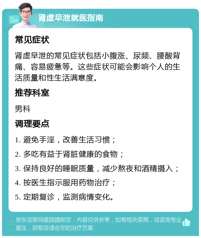 肾虚早泄就医指南 常见症状 肾虚早泄的常见症状包括小腹涨、尿频、腰酸背痛、容易疲惫等。这些症状可能会影响个人的生活质量和性生活满意度。 推荐科室 男科 调理要点 1. 避免手淫，改善生活习惯； 2. 多吃有益于肾脏健康的食物； 3. 保持良好的睡眠质量，减少熬夜和酒精摄入； 4. 按医生指示服用药物治疗； 5. 定期复诊，监测病情变化。