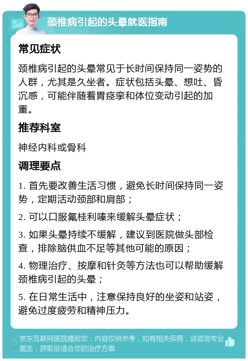 颈椎病引起的头晕就医指南 常见症状 颈椎病引起的头晕常见于长时间保持同一姿势的人群，尤其是久坐者。症状包括头晕、想吐、昏沉感，可能伴随着胃痉挛和体位变动引起的加重。 推荐科室 神经内科或骨科 调理要点 1. 首先要改善生活习惯，避免长时间保持同一姿势，定期活动颈部和肩部； 2. 可以口服氟桂利嗪来缓解头晕症状； 3. 如果头晕持续不缓解，建议到医院做头部检查，排除脑供血不足等其他可能的原因； 4. 物理治疗、按摩和针灸等方法也可以帮助缓解颈椎病引起的头晕； 5. 在日常生活中，注意保持良好的坐姿和站姿，避免过度疲劳和精神压力。