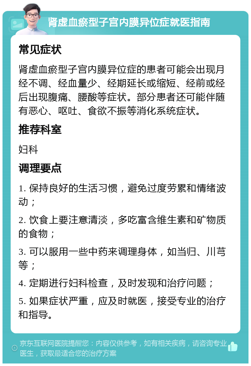 肾虚血瘀型子宫内膜异位症就医指南 常见症状 肾虚血瘀型子宫内膜异位症的患者可能会出现月经不调、经血量少、经期延长或缩短、经前或经后出现腹痛、腰酸等症状。部分患者还可能伴随有恶心、呕吐、食欲不振等消化系统症状。 推荐科室 妇科 调理要点 1. 保持良好的生活习惯，避免过度劳累和情绪波动； 2. 饮食上要注意清淡，多吃富含维生素和矿物质的食物； 3. 可以服用一些中药来调理身体，如当归、川芎等； 4. 定期进行妇科检查，及时发现和治疗问题； 5. 如果症状严重，应及时就医，接受专业的治疗和指导。