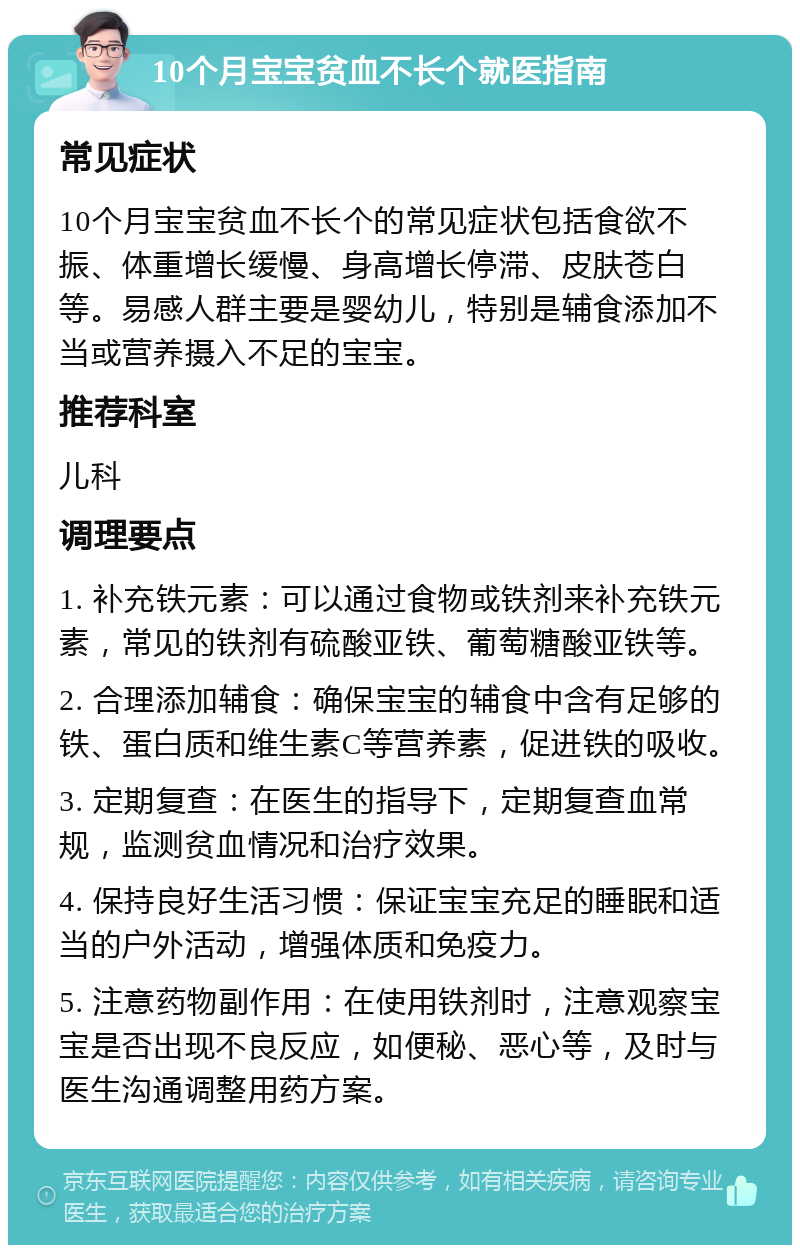 10个月宝宝贫血不长个就医指南 常见症状 10个月宝宝贫血不长个的常见症状包括食欲不振、体重增长缓慢、身高增长停滞、皮肤苍白等。易感人群主要是婴幼儿，特别是辅食添加不当或营养摄入不足的宝宝。 推荐科室 儿科 调理要点 1. 补充铁元素：可以通过食物或铁剂来补充铁元素，常见的铁剂有硫酸亚铁、葡萄糖酸亚铁等。 2. 合理添加辅食：确保宝宝的辅食中含有足够的铁、蛋白质和维生素C等营养素，促进铁的吸收。 3. 定期复查：在医生的指导下，定期复查血常规，监测贫血情况和治疗效果。 4. 保持良好生活习惯：保证宝宝充足的睡眠和适当的户外活动，增强体质和免疫力。 5. 注意药物副作用：在使用铁剂时，注意观察宝宝是否出现不良反应，如便秘、恶心等，及时与医生沟通调整用药方案。