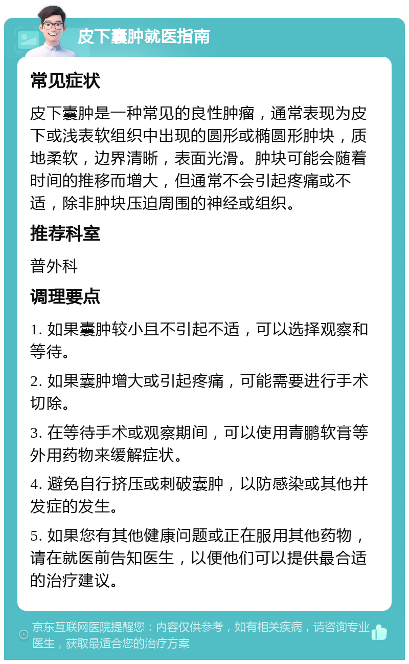 皮下囊肿就医指南 常见症状 皮下囊肿是一种常见的良性肿瘤，通常表现为皮下或浅表软组织中出现的圆形或椭圆形肿块，质地柔软，边界清晰，表面光滑。肿块可能会随着时间的推移而增大，但通常不会引起疼痛或不适，除非肿块压迫周围的神经或组织。 推荐科室 普外科 调理要点 1. 如果囊肿较小且不引起不适，可以选择观察和等待。 2. 如果囊肿增大或引起疼痛，可能需要进行手术切除。 3. 在等待手术或观察期间，可以使用青鹏软膏等外用药物来缓解症状。 4. 避免自行挤压或刺破囊肿，以防感染或其他并发症的发生。 5. 如果您有其他健康问题或正在服用其他药物，请在就医前告知医生，以便他们可以提供最合适的治疗建议。