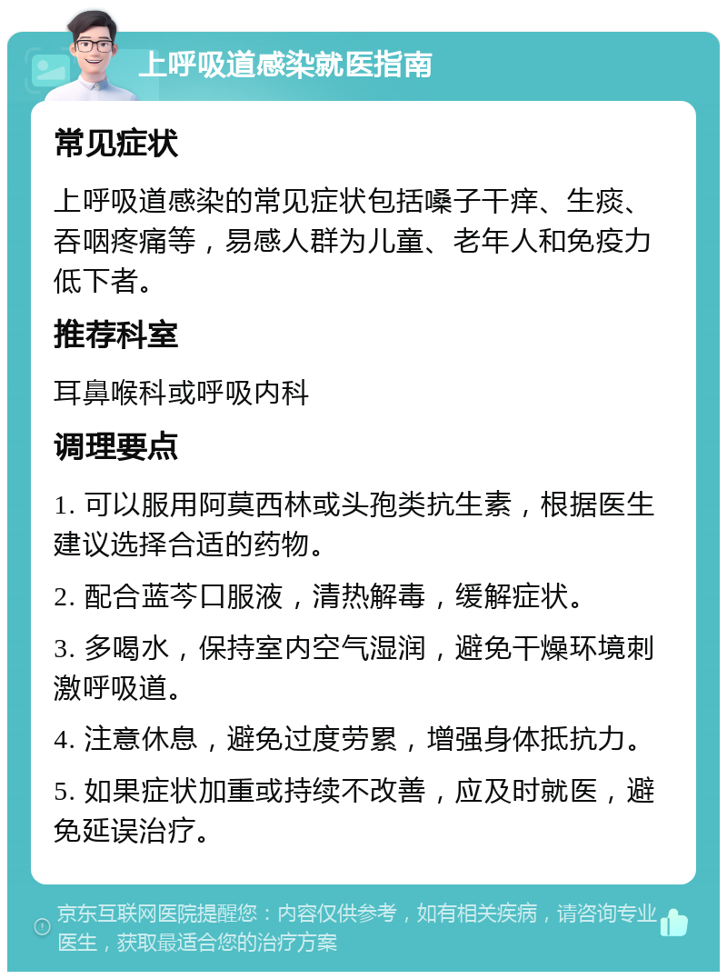 上呼吸道感染就医指南 常见症状 上呼吸道感染的常见症状包括嗓子干痒、生痰、吞咽疼痛等，易感人群为儿童、老年人和免疫力低下者。 推荐科室 耳鼻喉科或呼吸内科 调理要点 1. 可以服用阿莫西林或头孢类抗生素，根据医生建议选择合适的药物。 2. 配合蓝芩口服液，清热解毒，缓解症状。 3. 多喝水，保持室内空气湿润，避免干燥环境刺激呼吸道。 4. 注意休息，避免过度劳累，增强身体抵抗力。 5. 如果症状加重或持续不改善，应及时就医，避免延误治疗。