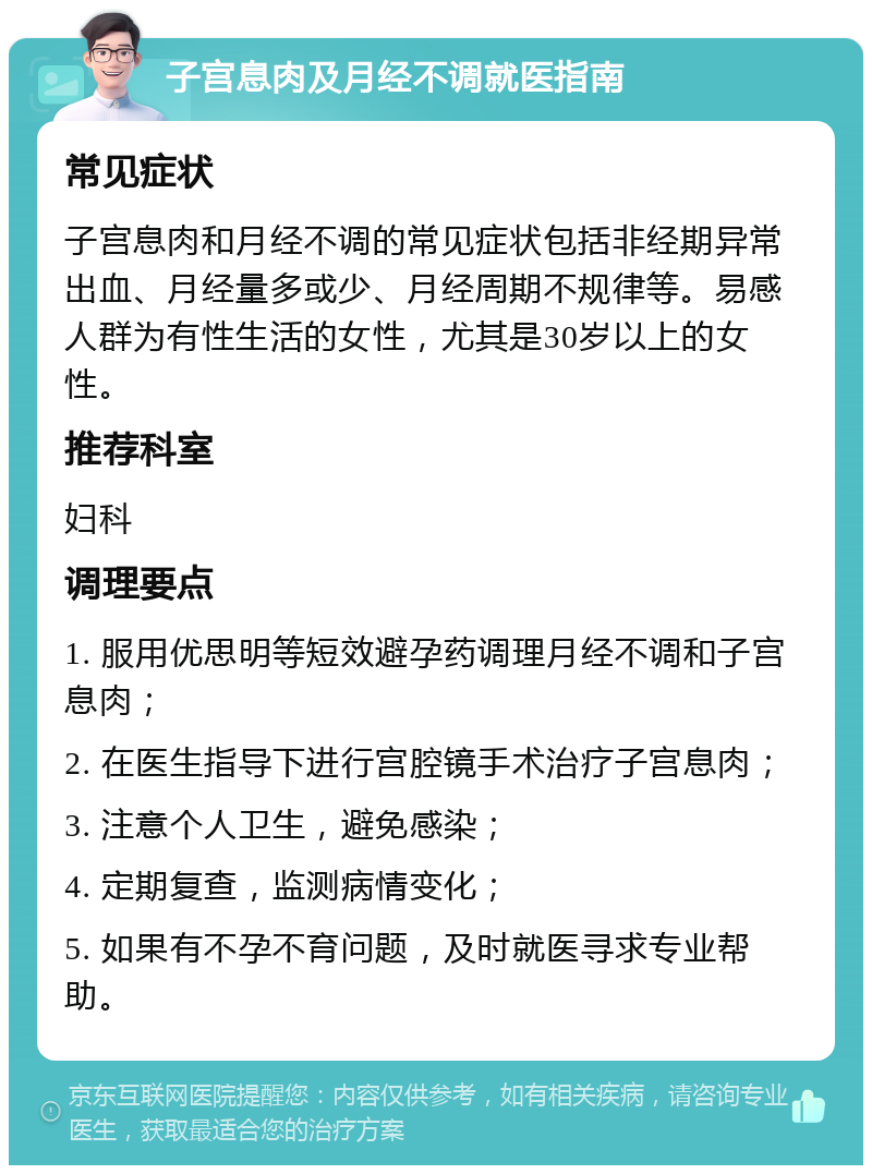 子宫息肉及月经不调就医指南 常见症状 子宫息肉和月经不调的常见症状包括非经期异常出血、月经量多或少、月经周期不规律等。易感人群为有性生活的女性，尤其是30岁以上的女性。 推荐科室 妇科 调理要点 1. 服用优思明等短效避孕药调理月经不调和子宫息肉； 2. 在医生指导下进行宫腔镜手术治疗子宫息肉； 3. 注意个人卫生，避免感染； 4. 定期复查，监测病情变化； 5. 如果有不孕不育问题，及时就医寻求专业帮助。