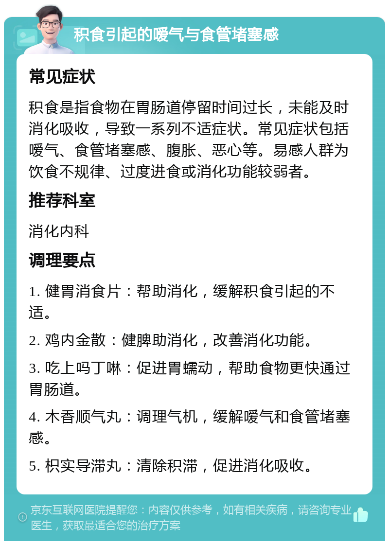 积食引起的嗳气与食管堵塞感 常见症状 积食是指食物在胃肠道停留时间过长，未能及时消化吸收，导致一系列不适症状。常见症状包括嗳气、食管堵塞感、腹胀、恶心等。易感人群为饮食不规律、过度进食或消化功能较弱者。 推荐科室 消化内科 调理要点 1. 健胃消食片：帮助消化，缓解积食引起的不适。 2. 鸡内金散：健脾助消化，改善消化功能。 3. 吃上吗丁啉：促进胃蠕动，帮助食物更快通过胃肠道。 4. 木香顺气丸：调理气机，缓解嗳气和食管堵塞感。 5. 枳实导滞丸：清除积滞，促进消化吸收。