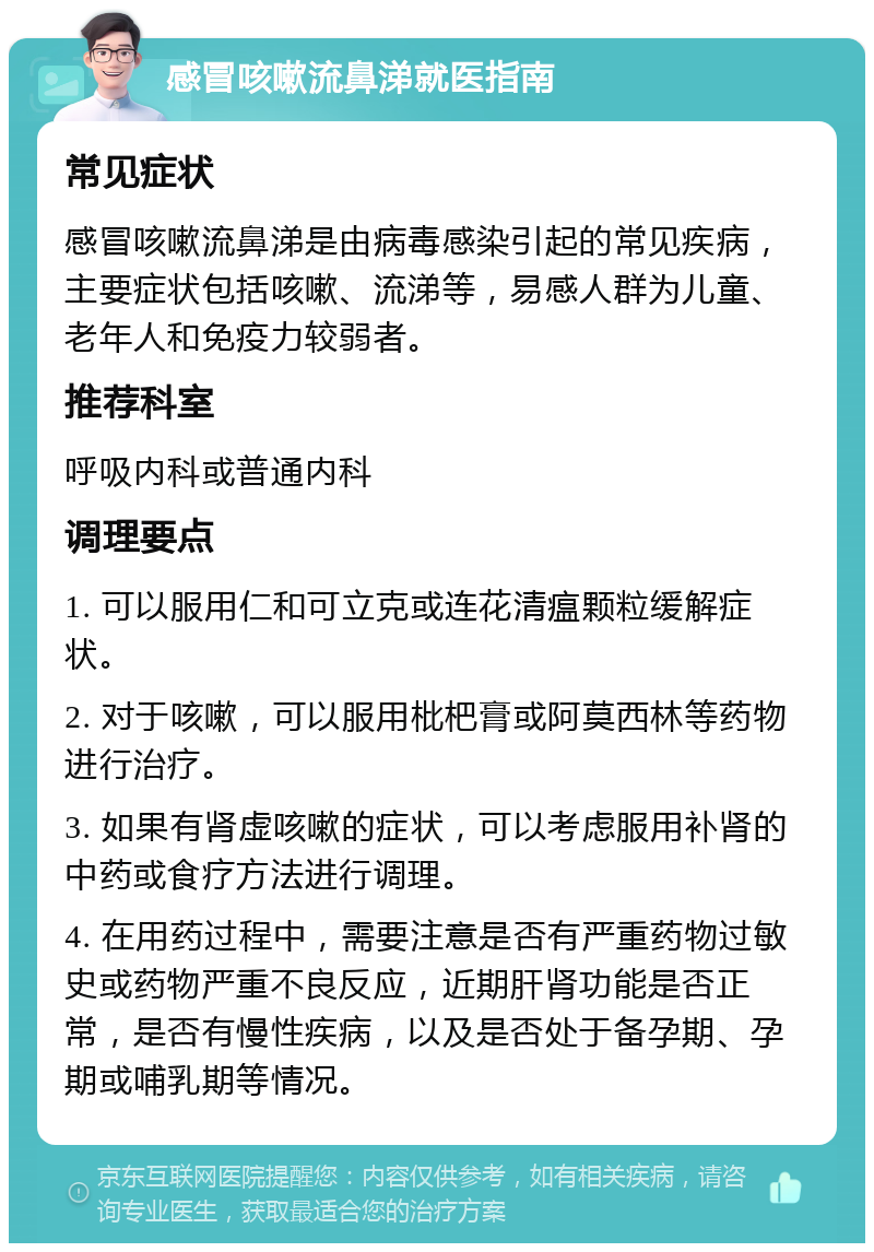 感冒咳嗽流鼻涕就医指南 常见症状 感冒咳嗽流鼻涕是由病毒感染引起的常见疾病，主要症状包括咳嗽、流涕等，易感人群为儿童、老年人和免疫力较弱者。 推荐科室 呼吸内科或普通内科 调理要点 1. 可以服用仁和可立克或连花清瘟颗粒缓解症状。 2. 对于咳嗽，可以服用枇杷膏或阿莫西林等药物进行治疗。 3. 如果有肾虚咳嗽的症状，可以考虑服用补肾的中药或食疗方法进行调理。 4. 在用药过程中，需要注意是否有严重药物过敏史或药物严重不良反应，近期肝肾功能是否正常，是否有慢性疾病，以及是否处于备孕期、孕期或哺乳期等情况。