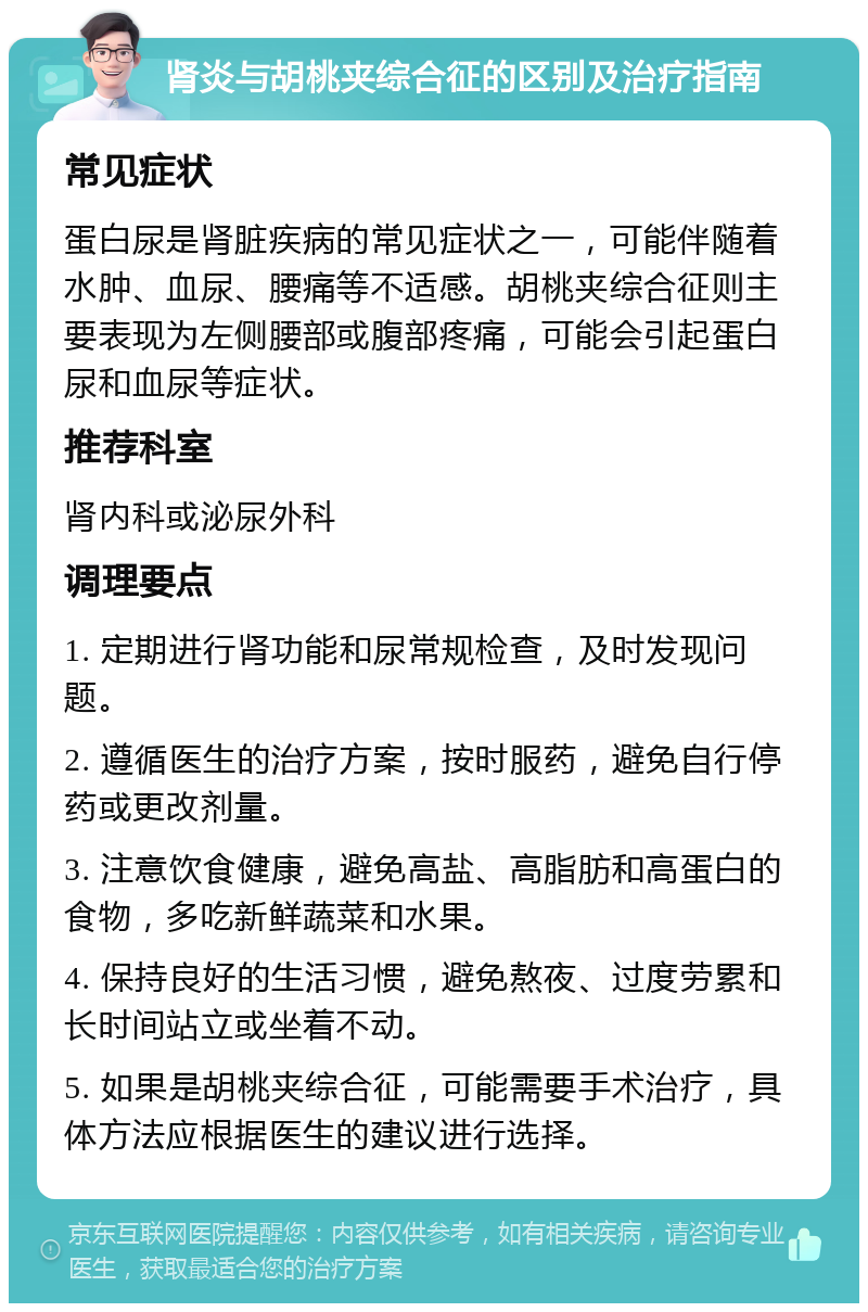 肾炎与胡桃夹综合征的区别及治疗指南 常见症状 蛋白尿是肾脏疾病的常见症状之一，可能伴随着水肿、血尿、腰痛等不适感。胡桃夹综合征则主要表现为左侧腰部或腹部疼痛，可能会引起蛋白尿和血尿等症状。 推荐科室 肾内科或泌尿外科 调理要点 1. 定期进行肾功能和尿常规检查，及时发现问题。 2. 遵循医生的治疗方案，按时服药，避免自行停药或更改剂量。 3. 注意饮食健康，避免高盐、高脂肪和高蛋白的食物，多吃新鲜蔬菜和水果。 4. 保持良好的生活习惯，避免熬夜、过度劳累和长时间站立或坐着不动。 5. 如果是胡桃夹综合征，可能需要手术治疗，具体方法应根据医生的建议进行选择。