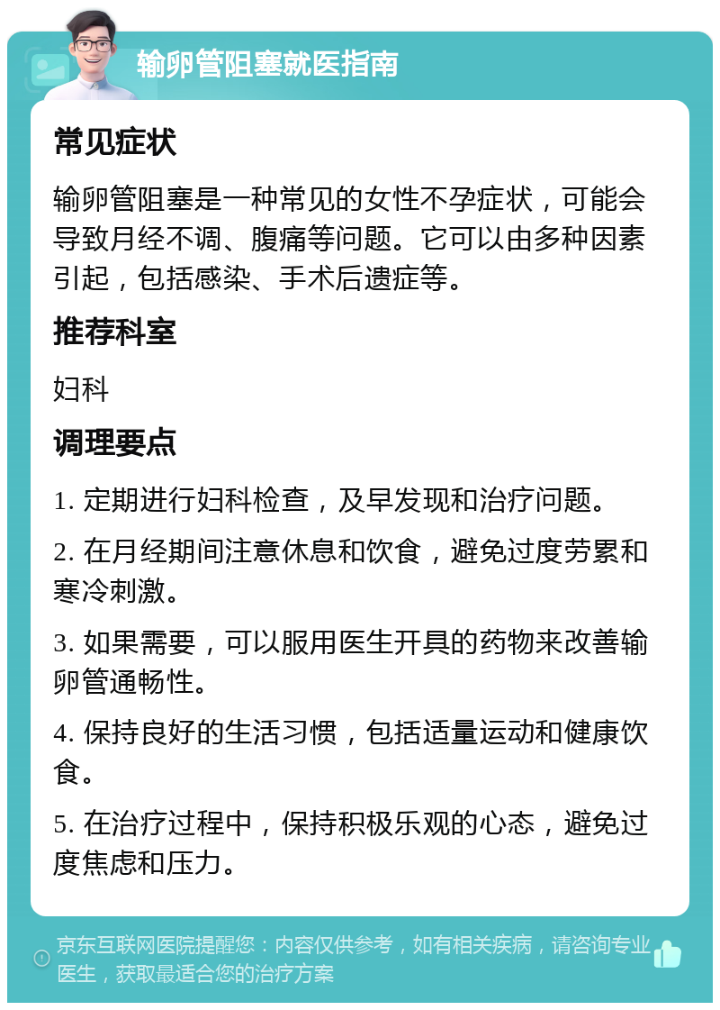 输卵管阻塞就医指南 常见症状 输卵管阻塞是一种常见的女性不孕症状，可能会导致月经不调、腹痛等问题。它可以由多种因素引起，包括感染、手术后遗症等。 推荐科室 妇科 调理要点 1. 定期进行妇科检查，及早发现和治疗问题。 2. 在月经期间注意休息和饮食，避免过度劳累和寒冷刺激。 3. 如果需要，可以服用医生开具的药物来改善输卵管通畅性。 4. 保持良好的生活习惯，包括适量运动和健康饮食。 5. 在治疗过程中，保持积极乐观的心态，避免过度焦虑和压力。