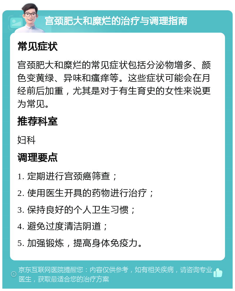 宫颈肥大和糜烂的治疗与调理指南 常见症状 宫颈肥大和糜烂的常见症状包括分泌物增多、颜色变黄绿、异味和瘙痒等。这些症状可能会在月经前后加重，尤其是对于有生育史的女性来说更为常见。 推荐科室 妇科 调理要点 1. 定期进行宫颈癌筛查； 2. 使用医生开具的药物进行治疗； 3. 保持良好的个人卫生习惯； 4. 避免过度清洁阴道； 5. 加强锻炼，提高身体免疫力。