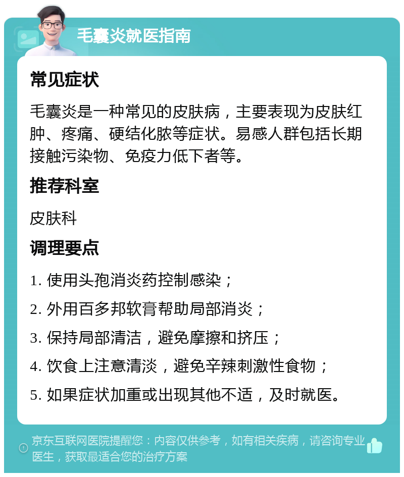 毛囊炎就医指南 常见症状 毛囊炎是一种常见的皮肤病，主要表现为皮肤红肿、疼痛、硬结化脓等症状。易感人群包括长期接触污染物、免疫力低下者等。 推荐科室 皮肤科 调理要点 1. 使用头孢消炎药控制感染； 2. 外用百多邦软膏帮助局部消炎； 3. 保持局部清洁，避免摩擦和挤压； 4. 饮食上注意清淡，避免辛辣刺激性食物； 5. 如果症状加重或出现其他不适，及时就医。